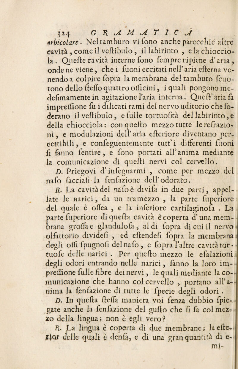 wbicolare. Nel tamburo vi fono anche parecchie altre cavità , come il veflibulo , il labirinto , e la chioccio» la . Quelle cavità interne fono fempre ripiene d’aria , onde ne viene, che i fuoni eccitati nell’ aria edema ve* nendoa colpire fopra la membrana del tamburo fcuo- tono dello fleffo quattro ofdcini, i quali pongono me- dedmamente in agitazione l’aria interna. Quell’ aria fa impresone fu i dilicati rami del nervo uditorio che fo¬ derano il vedibulo, e fulle tortuosità del labirinto, e della chiocciola : con quello mezzo tutte le redazio¬ ni , e modulazioni dell’ aria ederiore diventano per¬ cettibili, e confeguentemente tutt’i differenti fuoni fi fanno Sentire, e fono portati all’anima mediante la comunicazione di quelli nervi col cervello. D. Priegovi d’infegnarmi , come per mezzo del nafo facciafi la fenfazione dell’odorato. R. La cavitàdel nafoè divifa in due parti, appel¬ late le narici, da un tramezzo , la parte fuperiore del quale è offea , e la inferiore cartilaginofa . La parte fuperiore diqueda cavità è coperta d’una mem¬ brana grolla e glandulofa, aldi fopra di cui il nervo olfattorio divided , ed cdended fopra la membrana degli olfi fpugnolì del nafo, e fopra Tal tre cavità tor* tuofe delle narici . Per quello mezzo le efalazioni degli odori entrando nelle narici, fanno la loro im- prelfione fulle dbre dei nervi, le quali mediante la co¬ municazione che hanno col cervello , portano alfa- nima la fenfazione di tutte le fpecie degli odori . D. In quella fleffa maniera voi fenza dubbio Spie¬ gate anche la fenfazione del guflo che d fa col mez^ 2o della linguai non è egli vero? R. La lingua c coperta di due membrane! la effe £jox delle quali è denfa, e di una gran quantità di e- mi-
