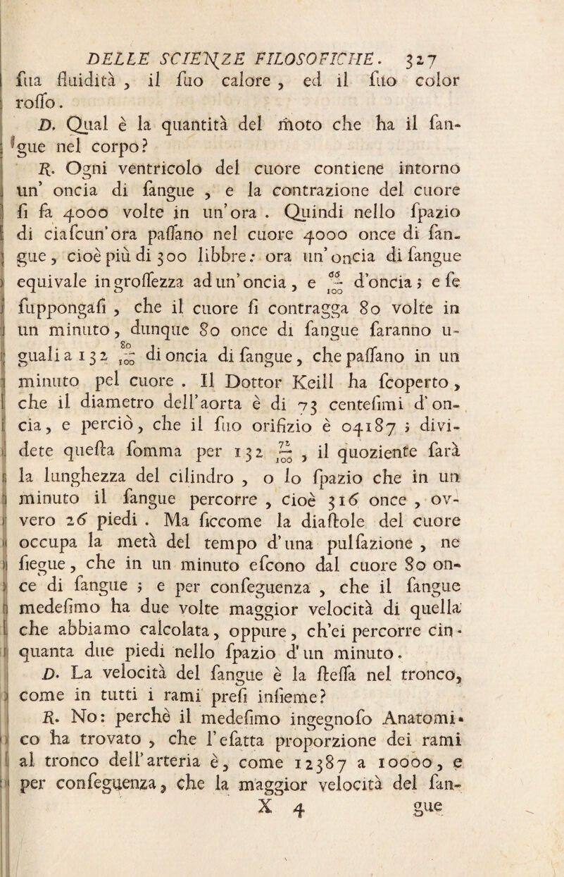 ftta fluidità 5 il ilio calore , ed il fuo color rollo. D, Qual è la quantità del moto che ha il fan- jgue nel corpo? R. Ogni ventricolo del cuore contiene intorno un’ oncia di fangue , e la contrazione del cuore fi fa 4000 volte in un’ora . Quindi nello fpazio di ciafcun’ora padano nel cuore 4000 once di fan» gue, cioè più di 300 libbre: ora un’oncia di fangue > equivale in prodezza ad un’oncia, e d’oncia; e fe i fuppongafi , che il cuore fi contragga 80 volte in j un minuto, dunque 80 once di fangue faranno u- I gualiai32 ^ di oncia di fangue, che padano in un j minuto pel cuore . Il Dottor Keill ha fcoperto , t che il diametro dell’aorta è di 73 centefimi d’on¬ cia, e perciò, che il fuo orifizio è 04187 ; divi¬ dete quella fomma per 132 ~ , il quoziente farà e la lunghezza del cilindro , o lo fpazio che in un I minuto il fangue percorre , cioè 316 once , ov- ) vero 2 6 piedi . Ma ficcome la dia dole dei cuore ij occupa la metà del tempo d’una pulfazione , ne )! fiegue, che in un minuto efcono dal cuore So 011- ce di langue ; e per confeguenza , che il fangue medefimo ha due volte maggior velocità di quella che abbiamo calcolata, oppure, ch’ei percorre cin¬ quanta due piedi nello fpazio d'un minuto. 2). La velocità del fangue è la flefla nel tronco, come in tutti 1 rami prefi infieme? K* No: perchè il medefimo ingegnofo Anatomi» co ha trovato , che fefatta proporzione dei rami al tronco dell’arteria è, come 12387 a 10000, e per confeguenza, che la maggior velocità del fan» X 4 gue