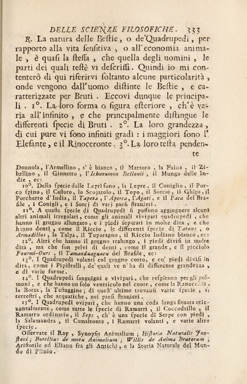 R. La natura delle Beflie, o de’Quadrupedi, per rapporto alla vita fenfitiva , o all’economia anima¬ le , è quali la fteffa , che quella degli uomini , le parti dei quali tede vi deferii!!. Quindi io mi con¬ tenterò di qui riferirvi foltanto alcune particolarità , onde vengono dalf uomo diftinte le Beflie , e ca¬ ratterizzate per Bruti . Eccovi dunque le principa¬ li . i°. Lavoro forma o, figura efleriore ? eh’è va¬ ria all’infinito , e che principalmente diftingue le differenti fpecie d| Bruti . 2°. La loro grandezza , di cui pure vi fono infiniti gradi : i maggiori fono 1* Elefante, e il Rinoceronte o 3 °. La loro teda pende ri¬ te Donnola, F Ar meliino , s’ è bianco , il Martoro , la Fuina , il Zi¬ bellino , il Ginnetto , V Ichneumon Bellonii , il Mungo delle In¬ die , ec: io°. Della fpecie delle Lepri fono , la Lepre, il Coniglio, il Por¬ co fpino, il Caftoro, lo Scojatolo, il Topo, il Sorcio, il Ghi^p , il Porchetto d’india, il Tapéta , V Aperça, YAgatì, e il Baca del Bra¬ ille , i Conigli, e i Sorcj di varj paeti Urani eri . ^ ii°. A quelle fpecie di Quadrupedi fi pollo no aggiugnere alcuni altri animali irregolari, come gli animali vivipari quadrupedi , che hanno il grugno allungato, e i piedi feparati in molte dita , e che hanno denti , come il Riccio , le differenti fpecie di Tatous , o Armadillos , la Talpa, il Toporagno, il Riccio Indiano bianco, ec: ?a°. Altri che hanno il grugno tralungo , i piedi di vi fi in molte dita , ma che fon privi di denti , come il grande , e il picciolo Fourmi-Ours , il Tamanduaguacu del Brafiie, ec: 13,°. I Quadrupedi volanti col grugno corto, e co’ piedi divifi in dita, come i Pipiftrelli , de’quali ve n’ha di differente grandezza , £ di varie forme. 140. I Quadrupedi fanguigni e vivipari, che refpirano per gli pol¬ moni , e che hanno un folo ventricolo nel cuore, come la Ranocchia , la Botta, la Teftuggine; di quell’ ultime trovanti varie fpecie , si terreflri , che acquatiche, nei paeti {Lanieri . IJ0. I Quadrupedi ovipari, che hanno una coda lungatituataoriz¬ zontalmente, come tutte le fpecie di Ramarri , il Coccodrillo , il Ramarro ordinario , il Seps , eh’ è una fpecie di Serpe con piedi , la Salamandra , il Camaleonte , i Ramarri volanti , e varie altre fpecie. Olfervate il Ray , Synoptis Animalium ; Hiftoria Natnralis Jon- ftonì ; Borelltus de motu Anima hum ; Willis de Anima Brutorum ; Ariftotile ed Eliano fra gli Aprichi , e la Storia Naturale dçl Mon¬ do di Plinio.
