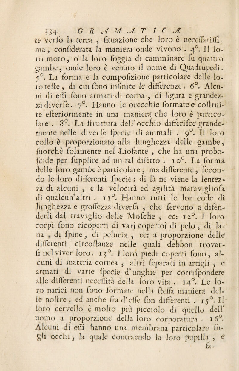te verfo la terra , fituazione che loro è neceflari(li¬ ma, considerata la maniera onde vivono . q°. Il lo¬ ro moto, o la loro fòggia di camminare fu quattro gambe, onde loro è venuto il nome di Quadrupedi. 50. La forma e la compofizione particolare delle lo¬ ro telle y di cui fono infinite le differenze. 6°. Alcu¬ ni di e (fi. fono armati di corna , di figura e grandez¬ za diverfe. 70. Hanno le orecchie formate e cofirui- te e fieri orm ente in una maniera che loro è partico¬ lare . 8°. La bruttura dell’occhio differifee grande¬ mente nelle diverfe fpecie di animali t 90. Il loro collo è proporzionato alla lunghezza delle gambe, fuorché folamente nel Liofante , che ha una probo¬ scide per fupplire ad un tal difetto . io°. La forma delle loro gambe è particolare , ma differente , fecon¬ do le loro differenti fpecie 5 di là ne viene la lentez¬ za di alcuni , e la velocità ed agilità maravigliofa di qualcun altri . ii°. Hanno tutti le lor code di lunghezza e groffezza di ver fa , che fervono a difen¬ derli dal travaglio delle Mofche , ec: 120. I loro corpi fono ricoperti di varj coperto) di pelo, di la¬ na , di fpine, di peluria , ec: a proporzione delle differenti circoftanze nelle quali debbon trovar¬ li nel viver loro. 130. I loro piedi coperti fono, al¬ cuni di materia cornea , altri feparati in artigli , e armati di varie fpecie d’unghie per corrifpondere alle differenti neceffità della loro vita . 140. Le lo¬ ro narici non fono formate nella beffa maniera del¬ le noffre, ed anche fra d’effe fon differenti . 150. Il loro cervello è molto più picciolo di quello dell’ uomo a proporzione della loro corporatura . 160. Alcuni di elfi hanno una membrana particolare fili¬ gli occhi, la quale commendo la loro pupilla , e* fa-