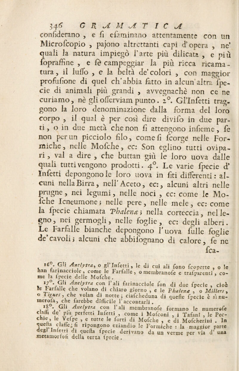 $4-6 G R A M AT ICA confiderano , e fi efaminano attentamente con un Microfcopio , pajono altrettanti capi d’opera , ne’ quali la natura impiegò l’arte più dilicata , e più fopraffine , e fè campeggiar la più ricca ricama - tura 5 il ludo , e la beltà de’colori , con maggior profusone di quel ch’abbia latto in alcunaltra fpe- cie di animali più grandi , avvegnaché non ce ne curiamo, nè gli offerviam punto. i°. Gl’Infetti trag¬ gono la loro denominazione dalla forma del loro corpo 5 il qual è per così dire divifo in due par¬ ti, o in due metà che non fi attengono inlìeme, fe non per un picciolo filo, come fi fcorgé nelle For¬ miche, nelle Mofche, ec: Son eglino tutti ovipa¬ ri , vai a dire , che buttali giù le loro uova dalle quali tutti vengono prodotti. 40. Le varie fpecie d* Infetti depongono le loro uova in fiti differenti : al¬ cuni nella Birra, nell'Aceto, ec:, alcuni altri nelle prugne, nei legumi, nelle noci , ec: come le Mo¬ fche Icneumone j nelle pere, nelle mele, ec: come la fpecie chiamata Thalenœ; nella corteccia, nel le¬ gno, nei germogli, nelle foglie, ec: degli alberi. Le Farfalle bianche depongono F uova fulle foglie de’cavoli ; alcuni che abbifògnano di calore, fifne fca- 16®. GII Anelytra, o gl’infetti , le di cui ali fono feoperte , o le an arinacciole, come le Farfalle, o membranofe e trafparenti , co¬ me la Ipecie delle Mofche. * òli Anelytra con 1 ali farinacciole fon di due fpecie , cioè ìe Fattali e che volano di chiaro giorno , e le V balene , o Millers, ° * tgues, che volan di notte; cialcheduna di quelle fpecie è si nu¬ mérota, che farebbe difficile raccontarli. i J/r j Anelytra con 1 ali membranofe formano le numerefe clafli de piu perfetti Inietti , come i Mofconi , i Tafani , le Pec- C e,^re v 5 ? tutte forti di Mofche , e di Mofcherini . In cf a . 't. ripongono eziandio le Formiche : la maggior parte negl Inietti di quella fpecie derivano da un verme per via d’ una metainorlofi della terz.a tpecie .