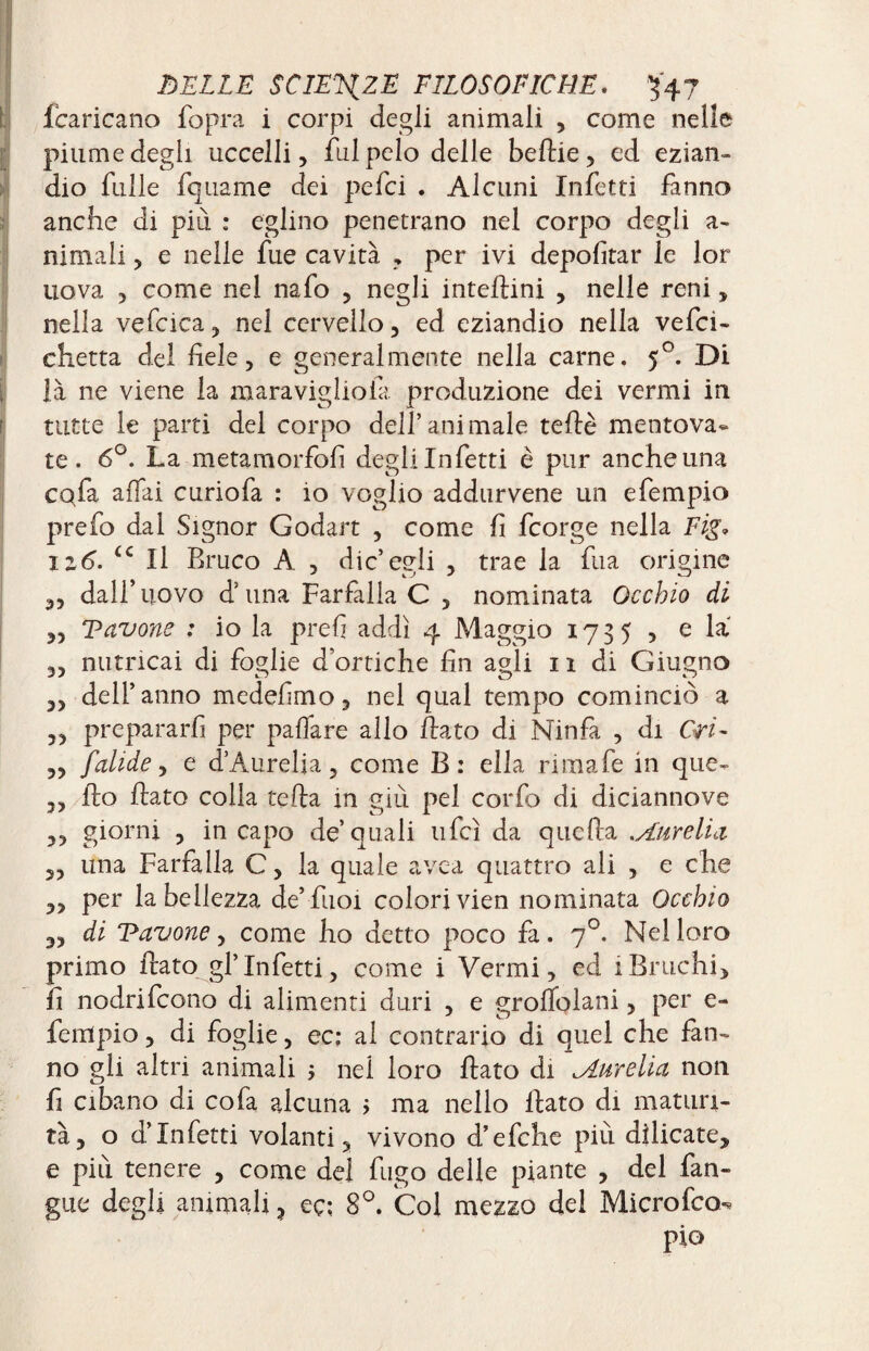 fcaricano fopra i corpi degli animali , come nelle piume degli uccelli, fui pelo delle belile, ed ezian¬ dio filile fquame dei pefci . Alcuni Infetti fanno anche di piu : eglino penetrano nel corpo degli a- nimali , e nelle fue cavità , per ivi deportar le lor nova 3 come nel nafo , negli interini , nelle reni, nella vefcica, nel cervello, ed eziandio nella vefci- chetta del fiele, e generalmente nella carne. 50. Di là ne viene la maravigliola produzione dei vermi in tutte le parti del corpo dell’ani male telle mentova¬ te. 6°. La metamorfofi degli Infetti è pur anche una cqfa affai curiofa : io voglio addurvene un efempio prefo dal Signor Godart , come fi fcorge nella Fig» 116. ic II Bruco A , die’egli , trae la fu a origine ,, dall’uovo d’una Farfalla C , nominata Occhio di „ Vavone ; io la prefi addì 4 Maggio 1735 , e la „ nutricai di foglie d’ortiche fin agli 11 di Giugno ,, dell’anno medefimo, nel qual tempo cominciò a ,, prepararli per paffare allo fiato di Ninfa , di Ori- „ falide, e d’Aurelia, come B: ella rimale in que- ,, fio fiato colla tefia in giù pel corfo di diciannove ,, giorni , in capo de’quali ufcì da quella Aurelio, yy una Farfalla C, la quale avea quattro ali , e che yy per la bellezza de’ fuoi colori vien nominata Occhio yy di navone, come ho detto poco fa. 70. Nel loro primo flato gl’infetti, come i Vermi, ed iBruchi, fi nodrifeono di alimenti duri , e groffolani, per e- fempio, di foglie, ec; al contrario di quel che fan¬ no gli altri animali ; nel loro flato di Aurelia non fi cibano di co fa alcuna > ma nello fiato di maturi¬ tà, o d’infetti volanti, vivono d’efche più dilicate, e più tenere , come del fugo delle piante , del Lan¬ gue degli ammali, eç: 8°. Col mezzo del Microfco-* pio