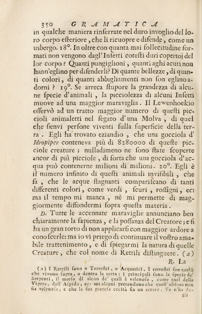 in qualche maniera rinferrate nel duro invoglio del lo¬ ro corpo efteriore , che li ricuopre e difende, come un usbergo. i8°. In oltre con quanta mai follecitudine for¬ mati non vengono dagl’Infetti cotebi duri coperto)' del lor corpo ? Quanti pungiglioni, quanti aghi acuti non hann eglino per difenderli? Di quante bellezze , di quan¬ ti colori, di quanti abbigliamenti non fon eglinoa- dorni ? 19°. Se arreca bupore la grandezza di alcu¬ ne fpecie d’animali , la picciolezza di alcuni Infetti muove ad una maggior maraviglia. Il Le^enhoekio ofTervò ad un tratto maggior numero di quelli pic¬ cioli animaletti nel fegato d’una Molva , di quel che fienvi perfone viventi fulla fuperficie della ter¬ ra . Egli ha trovato eziandio , che una gocciola d’ Idropiper. conteneva più di 8280000 di quelle pic- ciole creature ; nulladimeno ne fono date fcoperte ancor di pili picciole , di fortache una gocciola d’ac¬ qua può contenerne milioni di milioni. 20°. Egli è il numero infinito di quebi animali invisibili , che là , che le acque bagnanti comparibrano di tanti differenti colori, come verdi , fcuri , rolligni, ec: ma il tempo mi manca , nè mi permette di mag¬ giormente diffondermi fopra quella materia . D. Tutte le accennate maraviglie annunciano ben chiaramente la Sapienza , e la polfanza del Creatore 5 e fi ha un gran torto di non applicarli con maggior ardore a cono feerie: ma io vi priego di continuare il vodro ama¬ bile trattenimento , e di Spiegarmi la natura di quelle Creature, che col nome di Rettili didinguete. (a) R. La (.t) I Rettili fono o Terreftri , o Acquatici. I terresti fon quelli che vìvono fopra, o dentro la terra: i principali fono la fpecie de’ Serpenti , il morfo di alcun de’ quali è velenofo , come quel della Vipera, dell’ Afpido , ec: maalcuni pretendono che queft’ultimo non fia velenofo, e che la fua pretefa cecità fu un errore. Ve n'ha de-