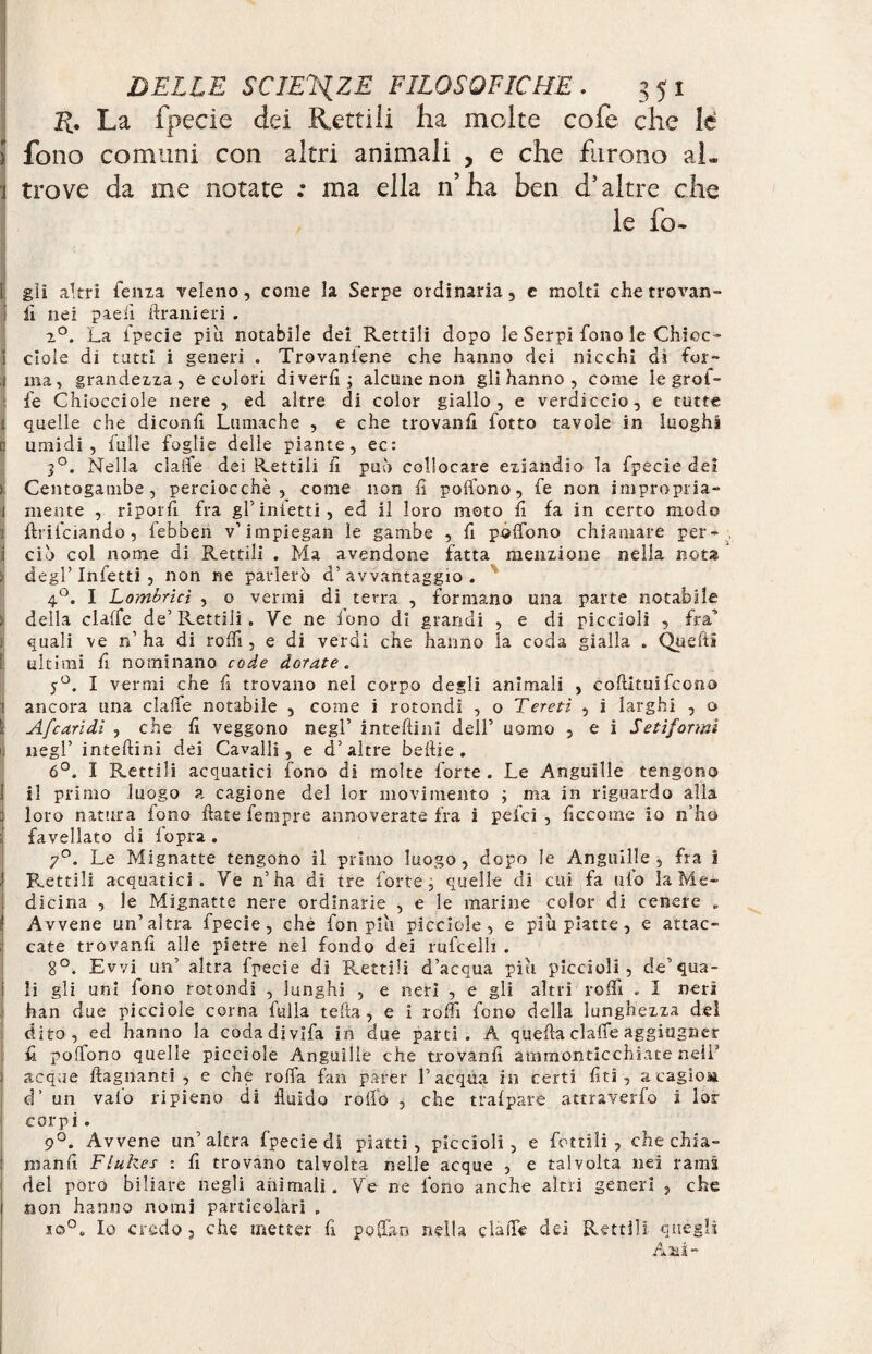 La fpecie dei Rettili ha molte cofe che le 5 fono comuni con altri animali , e che furono al» trove da me notate .* ma ella n’ha ben d’altre che le fo- i gii altri Cenza veleno, come la Serpe ordinaria, e molti che trovali- J lì nei pie lì Urani eri . 2°. La Cpecie più notabile dei Rettili dopo le Serpi fono le Chine- i dole di tatti i generi . Trovaniene che hanno dei nicchi di Cor- 1 ma, grandezza, e colori divertì; alcune non gli hanno , come le grat¬ ile Chiocciole nere , ed altre di color giallo, e verdiccio, e tutte ; quelle che diconfi Lumache , e che trovanfi Cotto tavole in luoghi n umidi, Culle Coglie delle piante, ec: 30. Nella claiCe dei Rettili fi può collocare eziandio la Cpecie dei > Centogambe, perciocché, come non fi poffono. Ce non impropria- 1 mente , riporli Cra gl’inietti, ed il loro moto fi fa in certo modo ÌflriCciando, Cebben v’impiegan le gambe , fi poffono chiamare per¬ ciò col nome di Rettili . Ma avendone fatta menzione nella nota degl’ InCetti , non ne parlerò d’ avvantaggio . 4°. I Lombricì , o vermi di terra , Cormano una parte notabile ; della claffe de’Rettili. Ve ne fono di grandi , e di piccioli , fra’’ j quali ve n’ ha di rodi , e di verdi che hanno la coda gialla . Queftì t ultimi fi nominano code dorate, y°. I vermi che fi trovano nel corpo degli animali , coftituiCcono ! ancora una claffe notabile , come i rotondi , o Tereti , i larghi , o ì Afearidi , che fi veggono negl’ intefiini dell’ uomo , e i Setiformì ij negl’ intefiini dei Cavalli, e d’altre beftie. 6°. I Rettili acquatici Cono di molte Corte . Le Anguille tengono j il primo luogo a cagione del lor movimento ; ma in riguardo alla loro natura Cono fiate Cempre annoverate Cra i pelei , ficcome io n’ho ; Cavellato di Copra . 7°. Le Mignatte tengono il primo luogo, dopo le Anguille, Cra i Flettili acquatici. Ve n’ha di tre Corte; quelle di cui Ca (ilo la Me¬ dicina , le Mignatte nere ordinarie , e le marine color di cenere „ Avvene un’altra Cpecie, che Con più picciole , e piu piatte, e attac¬ cate trovanfi alle pietre nel Condo dei ruCcelli . 8°. Ewi un’ altra Cpecie di ‘Rettili d’acqua piu piccioli, de’qua¬ li gli uni Cono rotondi , lunghi , e neri , e gli altri rodi . I neri han due picciole corna Culla teda, e 1 rodi Cono della lunghezza dei dito, ed hanno la codadiviCa in due parti. A quella claffe aggiugner fi poffono quelle picciole Anguille che trovanfi ammonticchiate nell’ acque ftagnanti , e che roffa Can parer l’acqua in certi fiti, a cagioM d’ un vaio ripieno di fluido rodo , che trafpare attraverCo i lor corpi. 9°. Avvene un’altra Cpecie di piatti, piccioli, e Cottili , che chia- manfi Flukes : fi trovano talvolta nelle acque , e talvolta nei rams del poro biliare negli animali. Ve ne Cono anche altri generi , che non hanno nomi particolari . io0. Io credo, che metter fi poffro nella claffe dei Rettili quegli Ani-