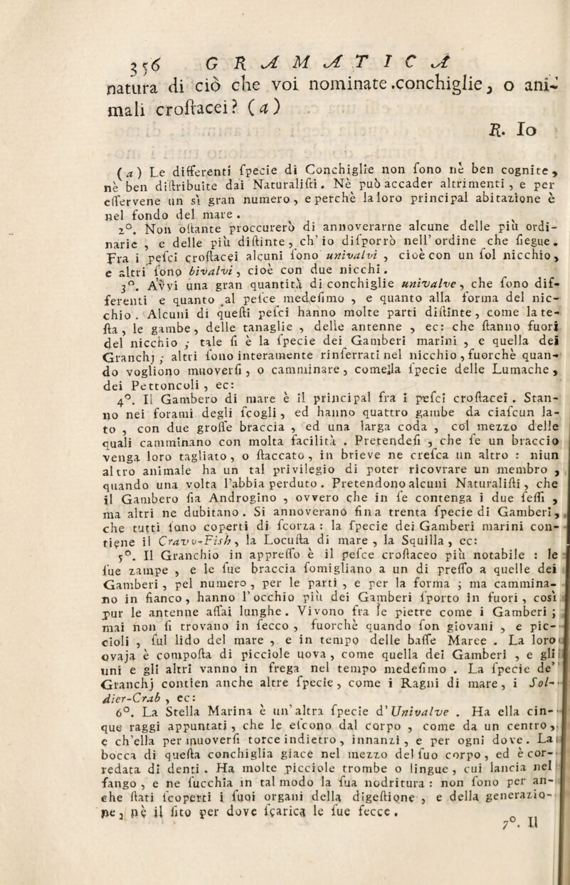 ^6 G R A A/ A TIC A natura di ciò che voi nominate .conchiglie 5 o ani¬ mali croftacei? Ça) R. Io (a) Le differenti fpecie di Conchiglie non fono nè ben cognite, nè ben dillribuite dai Naturalifci. Nè può accader altrimenti, e per elfervene un sì gran numero, e perchè laloro principal abitazione è nel fondo del mare . x 2°. Non ottante proccurerò di annoverarne alcune delle piu ordi¬ narie , e delle piu diftinte, eh’io difporrò nell’ordine che fiegue. Fra i pefei croftacei alcuni fono univalvi , cioè con un fol nicchio, e altri fono bivalvi, cioè con due nicchi. 3°. Avvi una gran quantità di conchiglie univalve, che fono dif¬ ferenti e quanto al pefee inedie fimo , e quanto alla forma del nic¬ chio . Alcuni di quelli pefei hanno molte parti diftinte, come late- fta , le gambe, delle tanaglie , delie antenne , ec: che Hanno fuori del nicchio ; tale fi è la fpecie dei^ Gamberi marini , e quella dei Granchi; altri fono interamente rinferrati nel nicchio , fuorché quan¬ do vogliono muoverli, o camminare, comefta fpecie delle Lumache, dei Pettoncoli , ec: 4°. Il Gambero di mare è il principal fra i pefei croftacei . Stan¬ no nei forami degli fçogli, ed hanno quattro gambe da ciafcun la¬ to , con due grolle braccia , ed una larga coda , col mezzo delle quali camminano con molta facilità . Pretende# , che fe un braccio venga loro tagliato, o fiaccato, in brieve ne crefca un altro : niun altro animale ha un tal privilegio di poter ricovrare un membro , quando una volta Labbia perduto . Pretendono alcuni Naturalifti, che il Gambero fia Androgino , ovvero che in fe contenga i due fedì , ma altri ne dubitano. Si annoverano fina trenta fpecie di Gamberi, che tutti iono coperti di feorza : la fpecie dei Gamberi marini con¬ tiene il Craw^Fish, la Locufta di mare, la Squilla, ec: 5°. Il Granchio in appreffo è il pefee croftaceo piu notabile : le fue zampe , e le fue braccia fomigliano a un di prefib a quelle dei Gamberi, pel numero , per le parti , e per la forma ; ma cammina¬ no in fianco, hanno l’occhio piu dei Gamberi fporto in fuori, così pur le antenne affai lunghe. Vivono fra ìe pietre come i Gamberi; mai non fi trovano in fecco , fuorché quando fon giovani , e pic¬ cioli , fui lido del mare , e in tempo delle bafìTe Maree . La loroi ovaja è comporta di picciole uova, come quella dei Gamberi , e gli i uni e gli altri vanno in frega nel tempo medefimo . La fpecie de’ Granchj contien anche altre fpecie, come i Ragni di mare, i Sol-* dier-Crab , ec: 6°. La Stella Marina è un'altra fpecie d’Univalve . Ha ella cin-- que raggi appuntati, che le etcono dal corpo , come da un centro, ç ch’ella per tfiuoverfi torce indietro, innanzi, e per ogni dove. Lai- bocca di quella conchiglia giace nel mezzo del fuo corpo, ed è cor¬ redata di denti - Ha molte picciole trombe o lingue, cui lancia nel fango , e ne fucchia in tal modo la fua nodritura : non fono per an¬ che fiati ficoperti i fuoi organi della digeftiqne > e della generazio¬