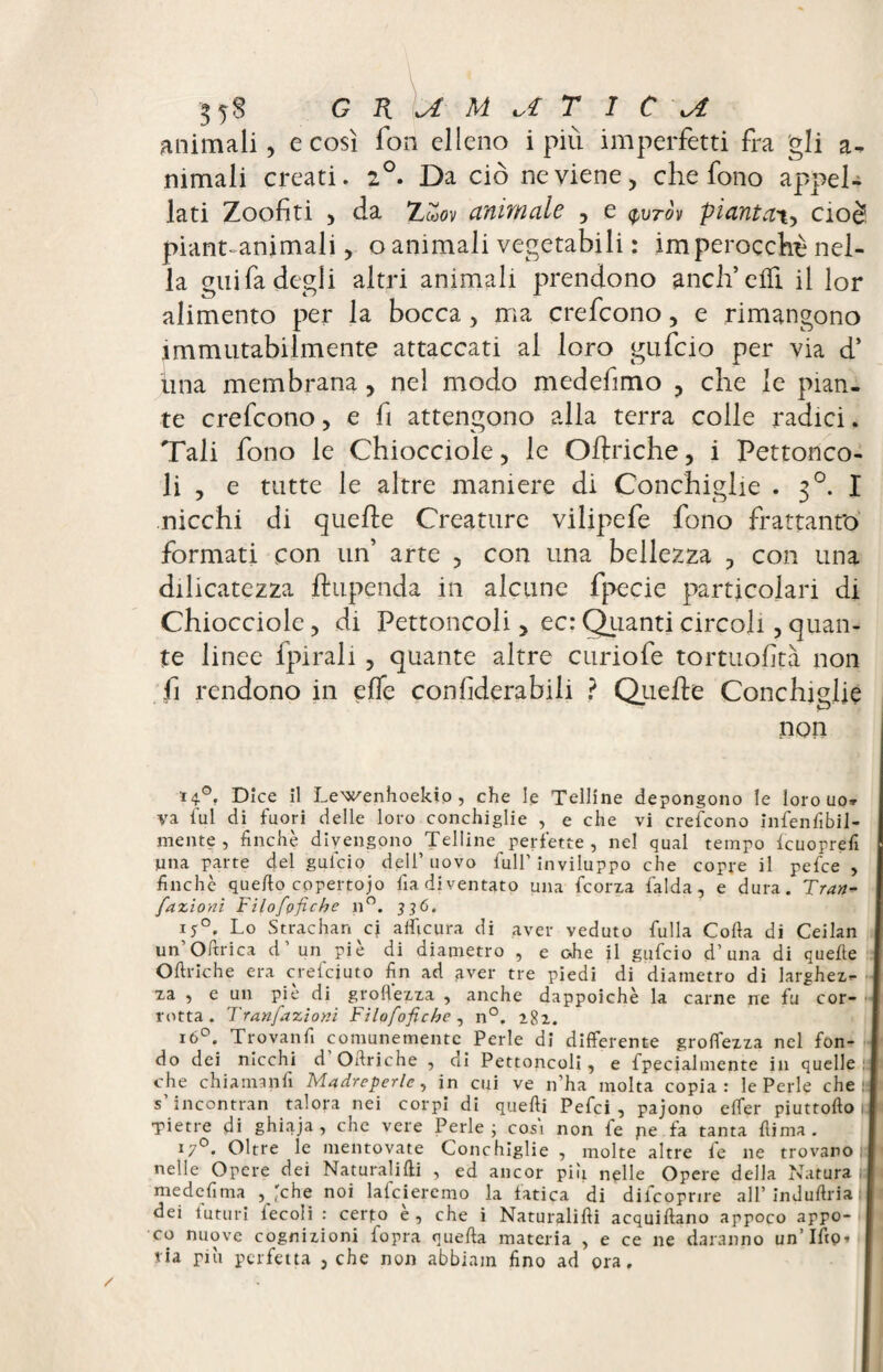 animali, e così fon elleno i più imperfetti fra gli a- rumali creati. 2°. Da ciò ne viene, che fono appel¬ lati Zoofiti , da Zmov animale , e $vtòv piantat, cioè piant-animali, o animali vegetabili : imperocché nel¬ la guifa degli altri animali prendono aneli effi il lor alimento per la bocca , ma crefcono, e rimangono immutabilmente attaccati al loro gufeio per via d’ ima membrana , nel modo medefimo , che le pian¬ te crefcono, e fi attengono alla terra colle radici. Tali fono le Chiocciole, le Oftriche, i Pettonco- li , e tutte le altre maniere di Conchiglie . 30. I nicchi di quelle Creature vilipefe fono frattanto formati con un’ arte , con una bellezza , con una dilicatezza jdupenda in alcune fpecie particolari di Chiocciole, di Pettoncoli, ec: Quanti circoli, quan¬ te linee fpirali, quante altre curiofe tortuofità non fi rendono in effe confiderabiii ? Quelle Conchiglie non H°, Dice il Lewenhoekio, che le Telline depongono le loro uo» va fui di fuori delle loro conchiglie , e che vi crefcono infenfibil- mente , finché divengono Telline perfette , nel qual tempo fcuorrefi una parte del gufeio dell’ uovo full’ inviluppo che copre il pefee , finche quello copertoio fia diventato una feorza falda, e dura. Tran- fazioni Filofofiche n°. 336. 150. Lo Strachan cj aflicura di aver veduto fulla Colla di Ceilan un’Oftrica d’un piè di diametro , e ohe il gufeio d’una di quefte OUriche era crefciuto fin ad aver tre piedi di diametro di larghez¬ za , e un pie di groflezza , anche dappoiché la carne ne fu cor¬ rotta. Tranfazioni Filofofiche , n°. 282. l6°*. Tr.ova!lfl comunemente Perle di differente groflezza nel fon¬ do dei nicchi d Oltriche , di Pettoncoli, e fpecialmente in quelle che chi a man fi Madreperle, in cui ve n’ha molta copia: le Perle che s incontran talora nei corpi di quelli Pefci , pajono efler piuttoflo •Pietre di ghiaja , che vere Perle ; cosi non fe pe fa tanta dima. I7°. Oltre le mentovate Conchiglie , molte altre fe ne trovano nelle Opere dei Naturalifli , ed ancor pili nelle Opere della Natura medefima , 'che noi lafciercmo la fatica di difcppnre all’ induflria : dei futuri fecoli : certo e , che i Naturalifli acquiflano appoco appo¬ co nuove cognizioni fopra quella materia , e ce ne daranno un’Ifip. ria più perfetta , che non abbiain fino ad ora.