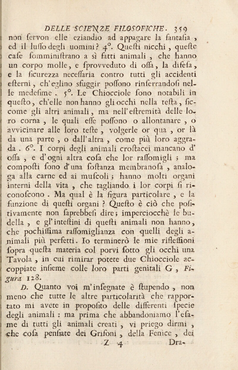 non fervon elle eziandio ad appagare la fantafia , 3 éd il ludo degli uomini? 40. Quelli nicchi , quelle 1 cafe Torn mi ni brano a sì fatti animali , che hanno 1 un corpo molle, e fprovveduto di offa, la difefa, 3 e la fcurezza necelfaria contro tutti gli accidenti 3 elterni, ch’eglino sfuggir polfono rinferrandofi nel- 1 le medefime .. 50. Le Chiocciole fono notabili in j: quello, ch’elle non hanno gli occhi nella tella, be¬ come gli altri animali, ma nell’ebremità delle lo¬ ro corna , le quali elfe polfono o allontanare , o avvicinare alle loro tede , volgerle or qua , or là ! da una parte , o dall’altra , come più loro aggra- Ida . 6°. I corpi degli animali crobacei amancano d* olfa , e d’ogni altra cofa che lor ralfomigli > ma 1 compolli fono d’ima fobanza membranofa , analo¬ ga alla carne ed ai mufcoli ; hanno molti organi interni della vita , che tagliando i lor corpi fi ri- 1 conofeono . Ma qual è la figura particolare , e la funzione di quebi organi ? Quebo è ciò che pofi- i; tivamente non faprebbefi dires imperciocché le bu¬ della , e gl’intebini di quebi animali non hanno, che pochilftma ralfomiglianza con quelli degli a- nimali più perfetti. Io terminerò le mie ribellioni fopra queba materia col porvi fotto gli occhi una Tavola , in cui rimirar potete due Chiocciole ac¬ coppiate infieme colle loro parti genitali G , FU \ g uro, 12 S. D. Quanto voi m*infegnate è bupendo , non meno che tutte le altre particolarità che rappor¬ tato mi avete in propofito delle differenti fpecie degli animali : ma prima che abbandoniamo l’efa- 1 me di tutti gli animali creati , vi priego dirmi , : ^he cofa penfiate dei Grifoni , della Fenice , dei -Z -4 Dra-
