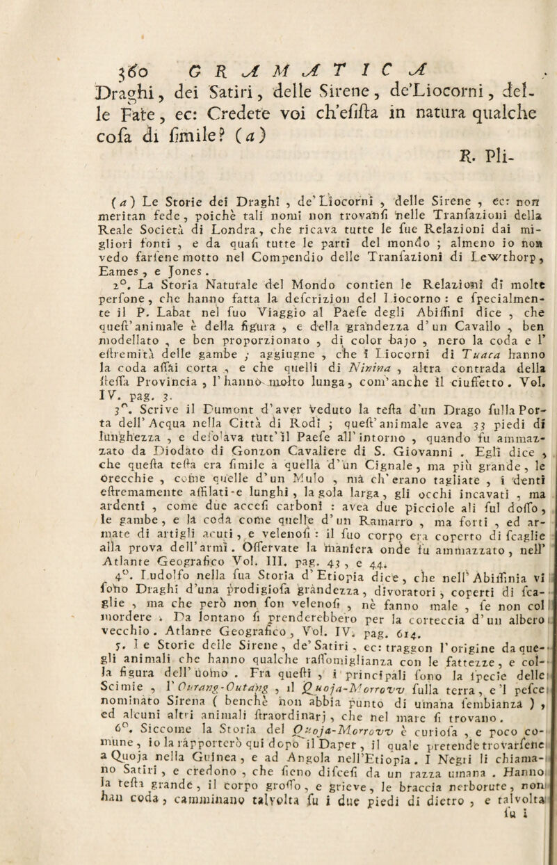 Draghi, dei Satiri, delle Sirene, de’Liocorni, del¬ le Fate, ec: Credete voi eh efifta in natura qualche cofa di Fmile? (a) K. Pii- ( a ) Le Storie dei Draghi , de'Liocorni , delle Sirene , ec: non meritan fede, poiché tali nomi non trovanti ‘nelle Tranfazioni della Reale Società di Londra, che ricava tutte le fue Relazioni dai mi¬ gliori fonti , e da quafi tutte le parti del mondo ; almeno io noa vedo fartene motto nel Compendio delle Traniazioni di Lewthorp, Eames, e Jones. 2°. La Storia Naturale del Mondo contien le Relazioni di molte perfone, che hanno fatta la deferizion del Liocorno: e fpecialmen- te il P. Labat nei fuo Viaggio al Paefe degli Abitimi dice , che queft’animale è della figura , e della grandezza d’un Cavallo , ben modellato , e ben proporzionato , dì color bajo , nero la coda e 1’ eftremità delle gambe ; aggiugne , che ì Liocorni di Tuaca hanno la coda affai corta , e che quelli di Ninina , altra contrada della ftefTa Provincia , 1’ hanno- molto lunga, com’anche il ciuffetto . Voi. IV. pag. 3- 3°. Scrive il Dumont d’aver Veduto la tefta d'un Drago fulla Por¬ ta dell’Acqua nella Città di Rodi ; queft’animale avea 33 piedi dì lunghezza , e defo’ava ttitt’il Paefe all’intorno , quando fu ammaz¬ zato da Diodato di Gonzon Cavaliere di S. Giovanni . Egli dice , che quefta tefta era ftmile a quella d’un Cignale, ma più grande, le Orecchie , come quelle d’un Mulo , ma eh'erano tagliate , 1 denti eftremamente aiHlati-e lunghi, la gola larga, gli occhi incavati , ma ardenti , come due acceft carboni : avea due picciole ali fui doffo , le gambe, e la coda come quelle d’un Ramarro , ma forti , ed ar¬ mate di artigli, acuti, e velenofi: il fuo corpo era coperto di fcaglie alla prova dell’armi. Offervate la maniera onde fu ammazzato, nell’ Atlante Geografico Voi. III. pag. 43 , e 44. 4°. Ludoifo nella fua Storia d’Etiopia dice, che nell’AbilTinia vii fono Draghi d'una hrodigiofa grandezza, divoratori, coperti di fca¬ glie , ma che però non fon velenofi , nè fanno male , le non col! mordere ; Da lontano fi prenderebbero per la corteccia d’un albero 1 vecchio. Atlante Geografico, Vol. IV. pag. 614. p. le Storie delle Sirene, de Satiri, ec: traggon l’origine da que-* gli animali che hanno qualche raftomiglianza con le fattezze, e col-' Ja figura dell Uoino . Fra quefti , i principali fono la lpecie delle 1 Scimie , 1 Ouranv-Outang , il Q^uoja-TS/lorroV'v fulla terra, e’1 pefeet nominato Sirena ( benché non abbia punto di umana lembianza ) , ed alcuni altri animali ftraordinarj , che nel mare fi trovano. 6 . Siccome la Storia del Oj-.ojd-lvtorrow è curiola , e poco co¬ mune, io la rapporterò qui dopo il Daper , j] quale pretendetrovarfene aQuoja nella Guinea, e ad Angola nell’Etiopia. I Negri li chiama-li no Satiri , e credono , che fieno difeefi da un razza umana . Hanno la tefta grande, il corpo groffo , e grieve, le braccia nerborute, noni han coda , camminano talvolta fu i due piedi di dietro , e talvolta