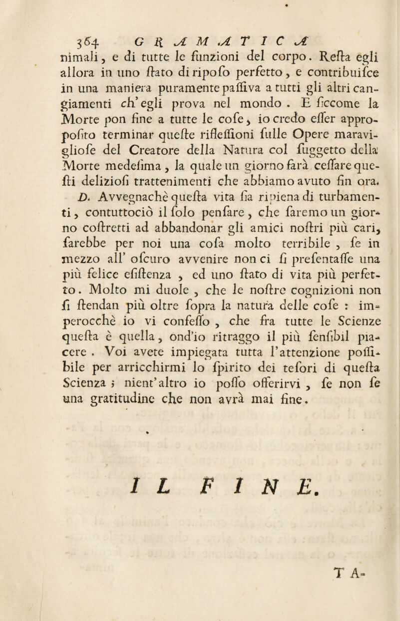 nimaJi, e di tutte le funzioni del corpo. Relia egli allora in uno flato diripofo perfetto, e contribuiìce in una maniera puramente palli va a tutti gli altri can¬ giamenti ch'egli prova nel mondo . E fccome la Morte pon fine a tutte le cofe , io credo effer appro- pofito terminar quelle riflefiìoni fulle Opere maravi- gliofe del Creatore della Natura col fuggetto delia Morte medelìma , la quale un giorno Era celiare que¬ lli delizio!! trattenimenti che abbiamo avuto fin ora, D* Avvegnaché quella vita fia ripiena di turbamen¬ ti , contuttociò il folo penfare, che faremo un gior- no collretti ad abbandonar gli amici nollri più cari, farebbe per noi una cofa molto terribile , fe in mezzo all’ ofcuro avvenire non ci fi prefentaffe una più felice efillenza , ed uno flato di vita più perfet¬ to . Molto mi duole , che le nollre cognizioni non fi llendan più oltre fopra la natura delle cofe : im* perocché io vi confello , che fra tutte le Scienze quella è quella, ond’io ritraggo il più fenfibil pia¬ cere . Voi avete impiegata tutta f attenzione polli- bile per arricchirmi lo Ipirito dei tefori di quella Scienza ; nient’altro io pollo offerirvi , fe non fe una gratitudine che non avrà mai fine. IL FINE. T A-