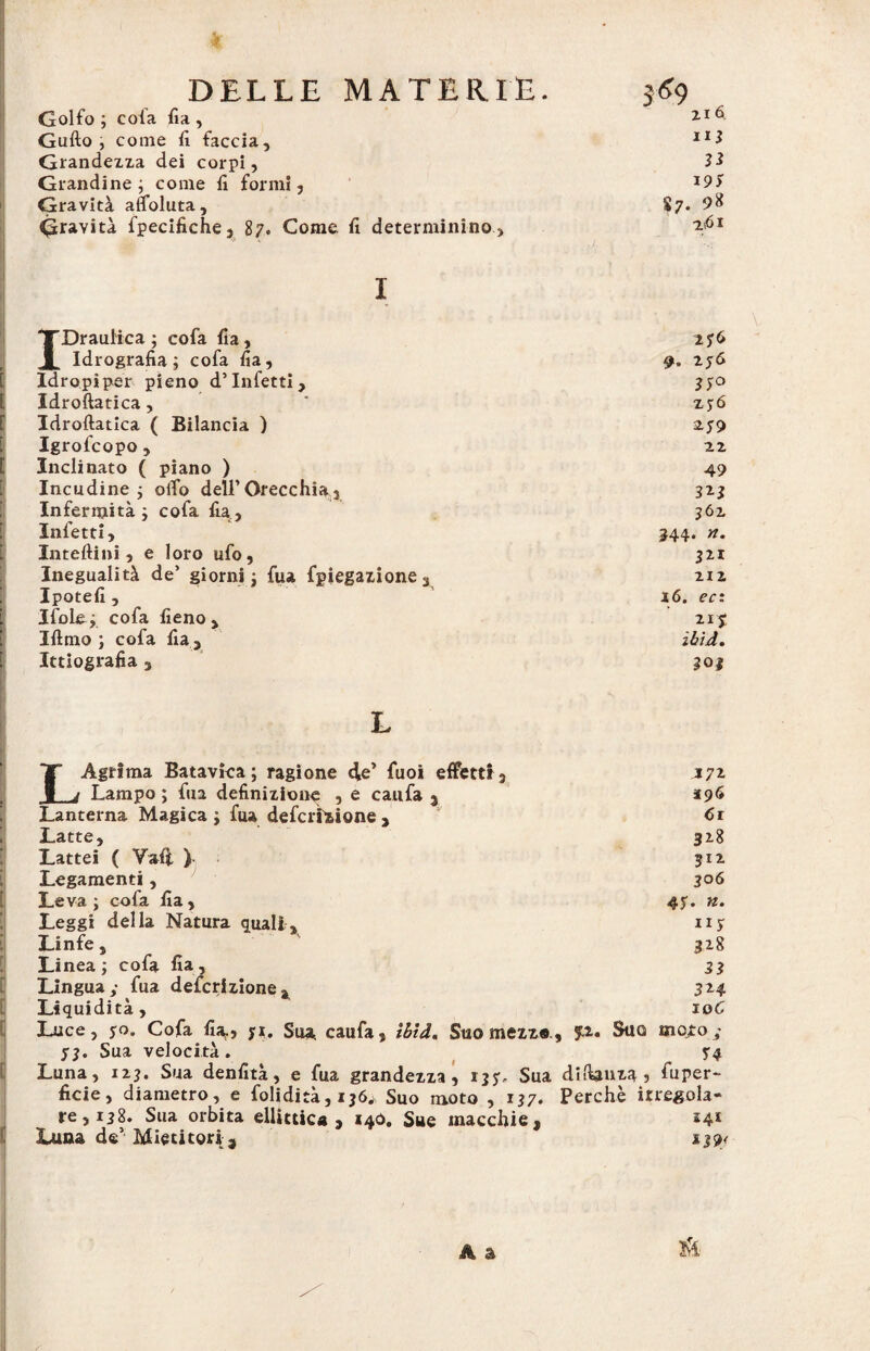 Golfo ; cofa fia , 216 Gufto , come fi faccia. nj Grandezza dei corpi, ìì Grandine; come fi formi, Gravità affoluta. 19S S7* 98 Gravità fpecifiche, 87. Come fi determinino. ZtÓI 'TDraulica ; cofa fia, 276 JL Idrografia; cofa fia. 9- T-5& Idropiper pieno d’infetti. 370 Idroftatica, zyó Idroftatica ( Bilancia ) 279 Igrofcopo, 22 Inclinato ( piano ) 49 Incudine ; olio dell’Orecchia3 323 Infermità; cofa fia. 362 Infetti, 344. n. Interini, e loro ufo, 321 Inegualità de’ giorni; fua fpiegazione. 212 Ipotefi , 16. ea Ifole; cofa fieno , 21 s Iftmo ; cofa fia. ibid. Ittiografia , LAgrfma Batavïca ; ragione de’ fuoi effetti3 J7* Lampo ; fua definizione , e caufa 3 *96 Lanterna Magica ; fua defcrlzione , Ci Latte, 328 Lattei ( Vali ) 312. Legamenti, 306 Leva; cofa fia, 47. n. Leggi della Natura quali, 117 Linfe, 328 Linea; cofa fia, 33 Lingua,- fua defcrizione* 3*4 Liquidità, 10C Luce, 70. Cofa fi*., $1. Sua caufa, ibid. Suo mezz®., p. Suo moto 73. Sua velocità. 74 Luna, 12?. Sua denfità, e fua grandezza, 137, Sua difiauza j fuper- ficie, diametro, e folidità, ij6w Suo moto , 137. Perchè irregola¬ re, 138. Sua orbita ellittica, 140. Sue macchie, 14* Luna de1 Mietitori,