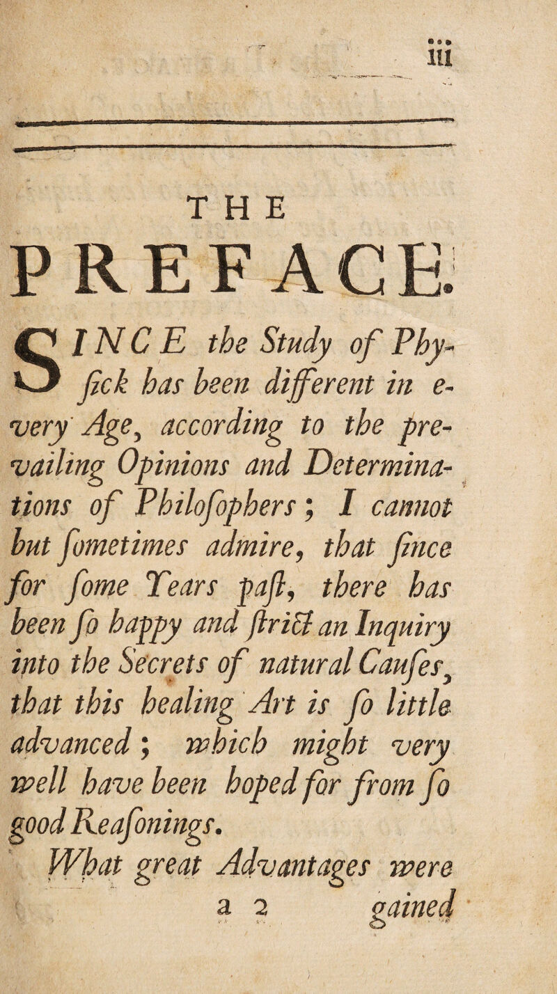 « ® * 111 PREFACE SINCE the Study of Phy- fck has been different in e- very Age ^ according to the pre¬ vailing Opinions and Determina¬ tions of Pbilofophers; I cannot but fometimes admire, that fnce for fome Tears pafi, there has been fa happy and flricl an Inquiry into the Secrets of natural Caufesy that this healing Art is fo little advanced; which might very well have been hoped for from fo good Reafonings. What great Advantages were a 2 l