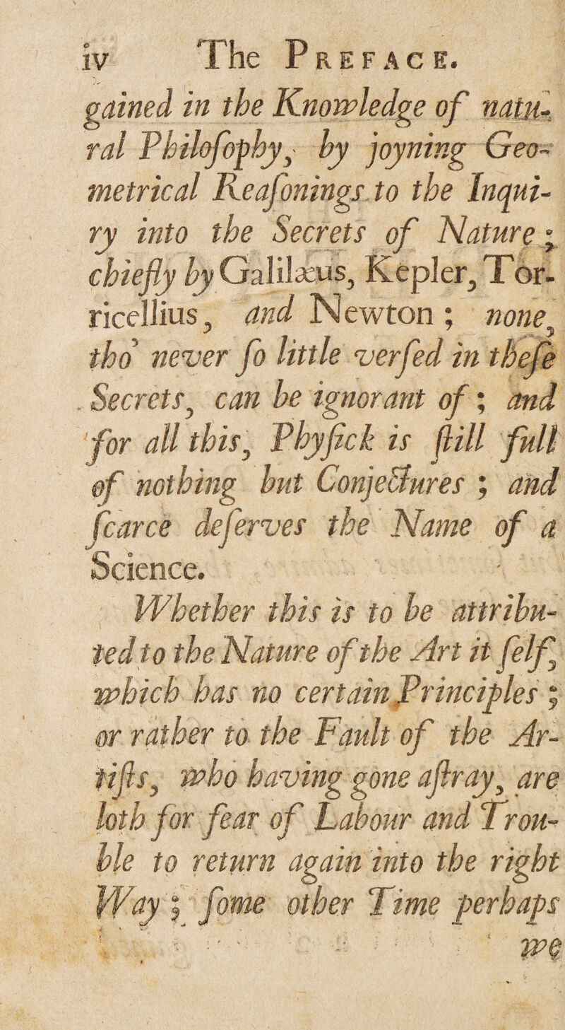 gained in the Knowledge of natu¬ ral Philofophyby joyning Geo¬ metrical Reafonings to the Inqui¬ ry into the Secrets of Nature; ricflliuSj and Newton ; none tho never fo little verfed in tbefe Secrets} can be ignorant of; and for all this, Phyfick is fill full of nothing but Conje&ures ; and fcarce deferves the Name of a W.better this is to be attribu¬ ted to the Nature of the Art it felf which has no certain Principles ; or rather to the Fault of the Ar- nfls., having g one aflray are loth for fear of Labour and Trou¬ ble to return again into the right Way ? fome other Time perhaps