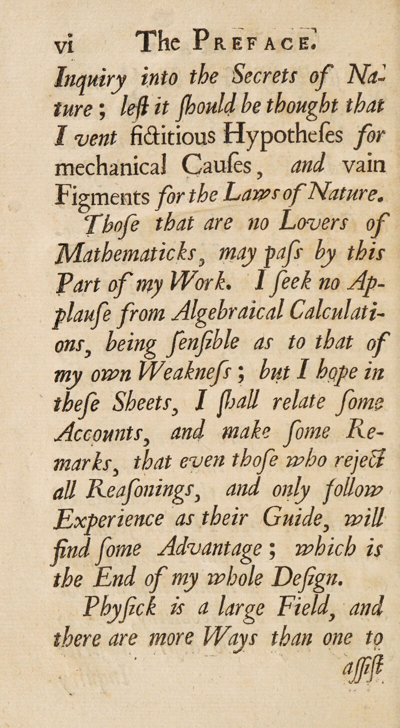 Inquiry into the Secrets of Na¬ ture ; left'it fhouldbe thought that I vent fictitious Hypothecs for mechanical Caufes, and vain Figments for the Lam of Nature. Thofe that are no Lovers of Mathematicks, may pafs by this Tart of my Work, 1 feek no Ap- plaufe from Algebraical Calculati¬ ons, being fenfible as to that of my own Weaknefs; but I hqpe in tbefe Sheets, I fall relate fome Accounts, and make fome Re¬ marks, that even thofe who rejeci all Reafonings, and only follow Experience as their Guide, will find fome Advantage ; which is the End of my whole Defign. Phyfick Is a large Field, and there are more Ways than one to