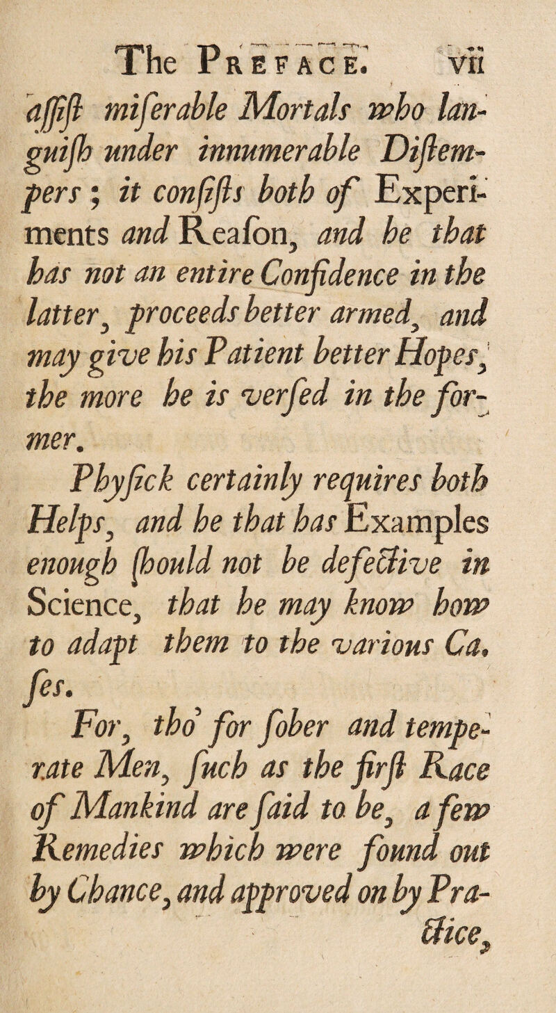 lhe r ref ace. vri t afjift miferable Mortals who lan¬ guish under innumerable Diflem- pers; it conftfis both of Experi¬ ments and Reafon, and he that has not an entire Confidence in the latter, proceeds better armed, and may give his Patient better Hopes, the more he is verfed in the for¬ mer. Phyfick certainly requires both Helps, and he that has Examples enough jhould not be defective in Science, that he may know how to adapt them to the various Ca, fes. For, tho for fober and tempe¬ rate Men, finch as the firfi Face of Mankind are faid to be, a few Kemedies which were found out by Chance, and approved on by Fra-