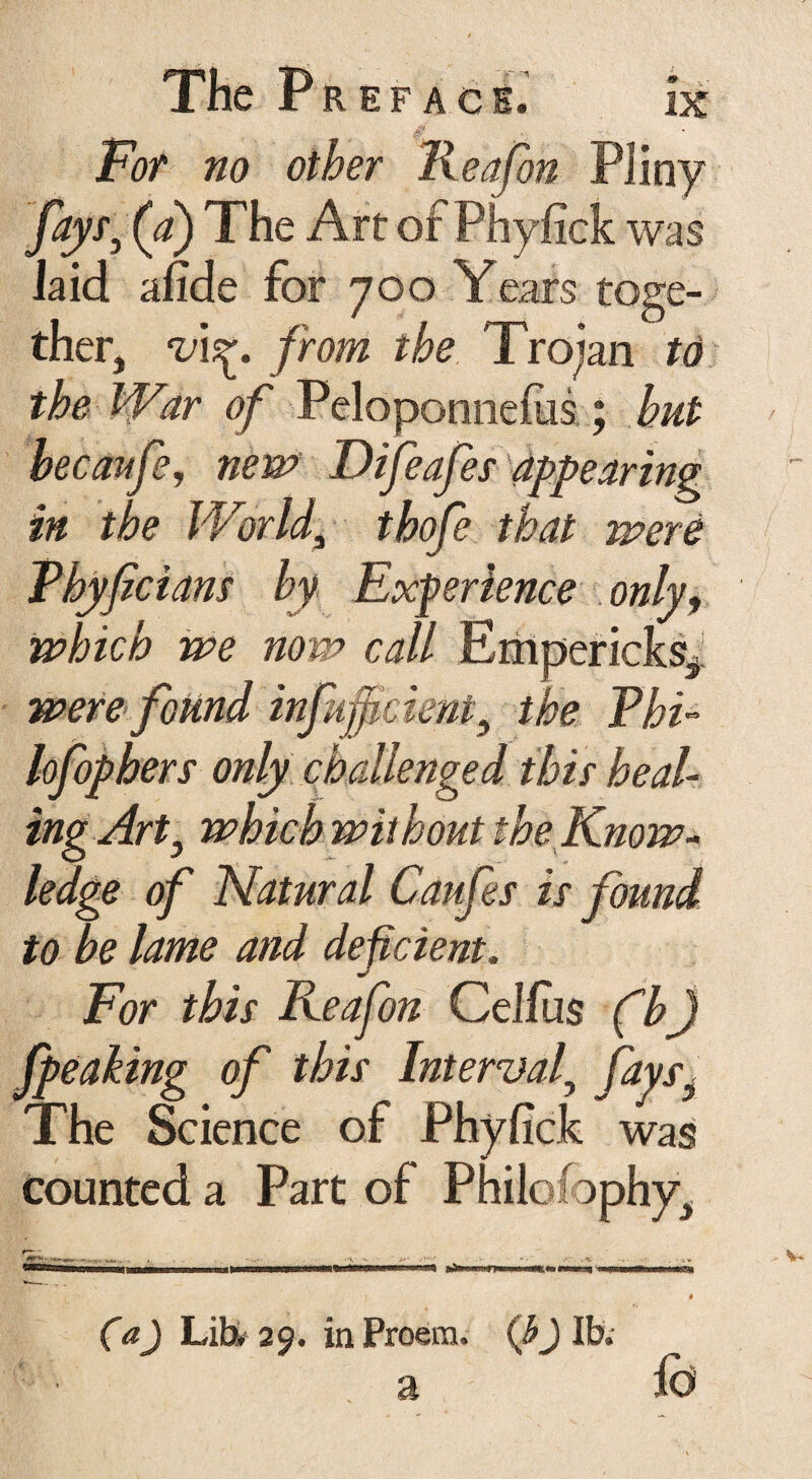 For no other lieafon Pliny fayr}(d) The Art ofPhyfick was laid afide for 700 Years toge¬ ther, v\^. from the Trojan to the War of Peloponnefiis ; hut hecaufsj new Difeafes appearing in the World\ thofe that were Phyficians by Experience only, which we now call Empericks, were found inf upcient, the Phi¬ losophers only challenged this heal¬ ingArt, which without the Know¬ ledge of Natural Caufes is found to be lame and deficient. For this Reafon Celfus (h) faeaking of this Interval, faysy The Science of Phyfick was counted a Part of Philosophy, (a) Lib. 29. in Proem, (b j lb. a lb