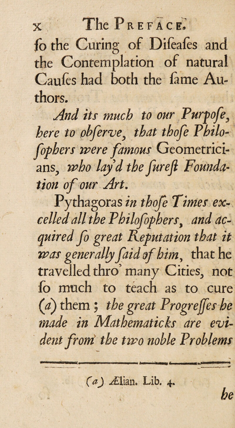 fb the Curing of Dileales and the Contemplation of natural Caules had both the lame Au¬ thors. And its much to our Purpofe, here to obfervey that thofe Philo- fophers were famous Geometrici¬ ans., who layd the furejl Founds tion of our Art. Pythagoras in thofe Times ex¬ celled all the Philofophers, and ac¬ quired fo great deputation that it was generally faid of him, that he travelled thro’ many Cities., not lb much to teach as to cure (a) them; the great Progrejfes he made in Mathematicks are evi¬ dent from* the two noble Problems (a) y£lian. Lib. 4. he