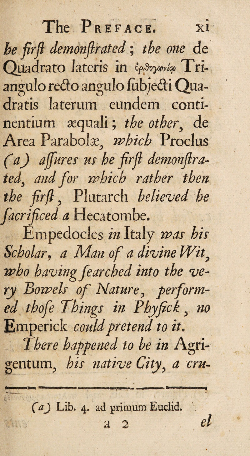he firfi demonfirated; the one de Quadrato lateris in ofSvy»v'^ Tri¬ angulo redo angulo fub/edi Qua¬ dratis laterum eundem conti¬ nentium aequali; the other, de Area Parabola^ which Proclus (a) affures us he firfi demonfira¬ ted, and for which rather then the firfi, Plutarch believed he facrificed a Hecatombe. Empedocles in Italy was his Scholar, a Man of a divine Wit9 who having fearched into the ve¬ ry Bowels of Nature, perform¬ ed thofe Things in Phyfickno Emperick could pretend to it. There happened to he in Agri¬ gentum., his native City, a cru- C#J Lib. 4. ad primum Euclid. a 2 el