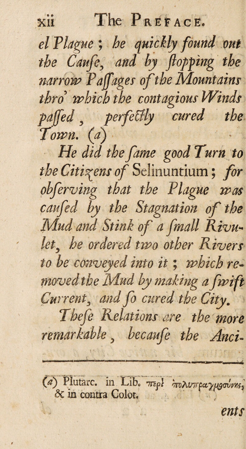 © * el Plague ; he quickly found out the Caufe, and by flopping the narrow Pajfages of the Mount aim thro which the contagious Winds pa [fed 5 perfe&ly cured the Town, (a) He did the fame good Turn to the Citizens of Selinuntium; for obferving that the Plague was caufed by the Stagnation of the Mud and Stink of a fmall Kivu- lety he ordered two other Rivers to be conveyed into it; which re¬ moved the Mud by making a fwift Current3 and fo cured the City. Thefe Relations are the more remarkable , be caufe the And- (d) Plutarc. in Lib» Tnpl >m7wi(Qa,ypit)<rumi dc in contra Color. ents