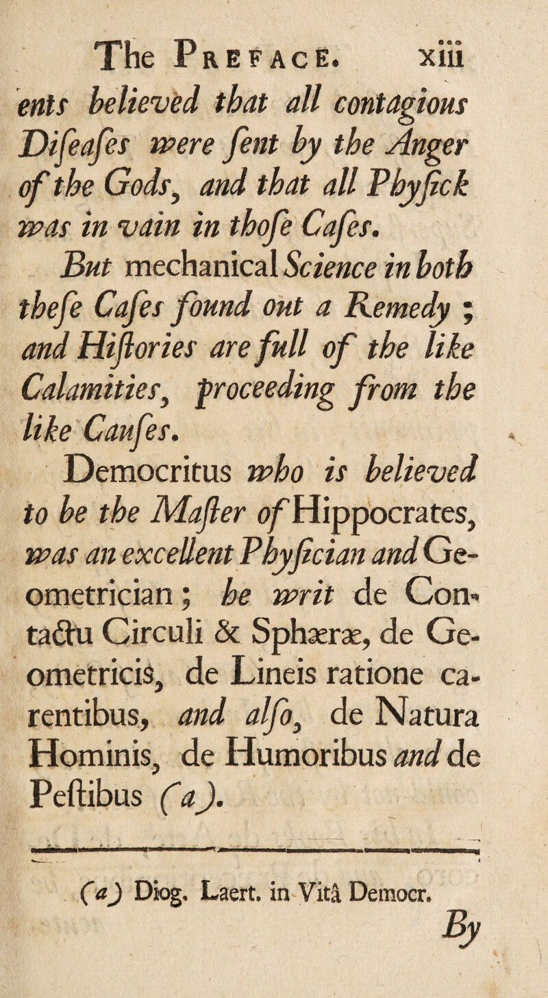 ents believed that all contagions Difeafes were fent by the Anger of the Gods, and that all Phyfick was in vain in thofe Cafes. But mechanical Science in both thefe Cafes found out a Remedy ; and Hiftories are full of the like Calamities, proceeding from the like Caufes. Democritus who is believed to be the Mafter of Hippocrates, was an excellent Phy fician and Ge¬ ometrician ; he writ de Con- ta&u Circuli & Sphaerae, de Ge¬ ometricis, de Lineis ratione ca¬ rentibus, and alfo} de Natura Hominis, de Humoribus and de Peftibus (a). ■ ■■■■..■ i . ... . (a) Diog. Laert. in Vita Democr. By