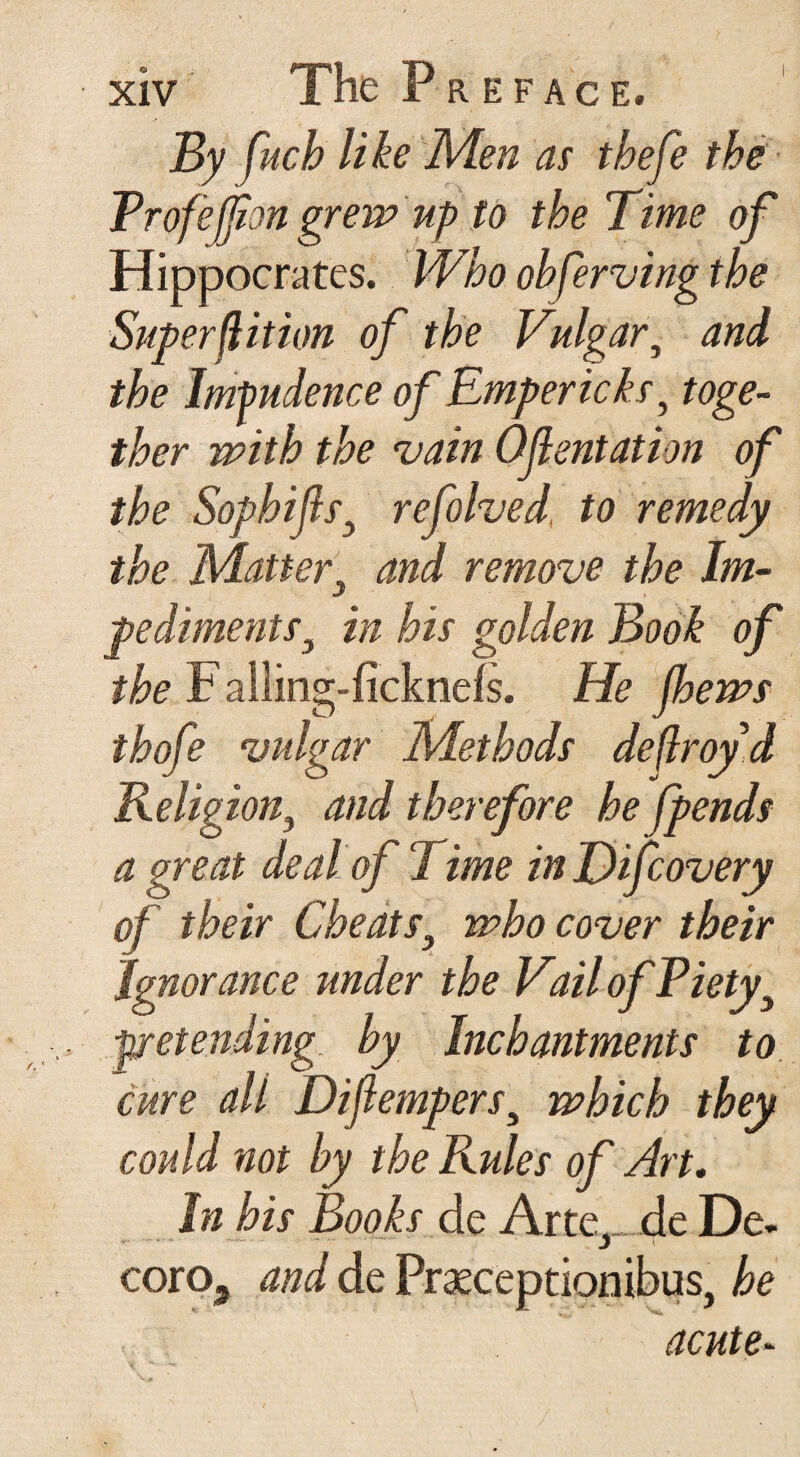 By fuch like Men as thefe the Rrofefjion grew up to the Time of Hippocrates. Who ohferving the Super flit ion of the Vulgar, and the Imfudence of Empericks, toge¬ ther with the vain Ofentation of the Sophifls3 refolved, to remedy the Matter‘ and remove the dm- j pediments, in his golden Book of the F ailing-ficknefs. He jhews thofe vulgar Methods deflroyd Religion, and therefore he fpends a great deal of Time in Hifcovery of their Cheats, who cover their ignorance under the Vail of Piety3 pretending by Inchantments to cure all Diflempers, which they could not hy the Rules of Art. In his Books de Arte^de De. coroa and de Praeceptionibus, he acute- 'i