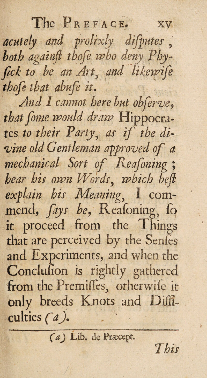 acutely and -prolixly disputes' y both againji thofe who deny Vhy¬ lic k to he an Art9 and like wife thofe that ahufe it. And I cannot here hut obferve, that fame would draw Hippocra¬ tes to their P'arty? as if the di¬ vine old Gentleman approved of a mechanical Sort of Keafoning ; hear his own Words, which bejl explain his Meanings I com¬ mend, fays he, Reafoning, fo it proceed from the Things that are perceived by the Senies and Experiments, and when the Conclufion is rightly gathered from the Premifles., otherwife it only breeds Knots and Diffi¬ culties Ca). . (a) Lib. de Precept,