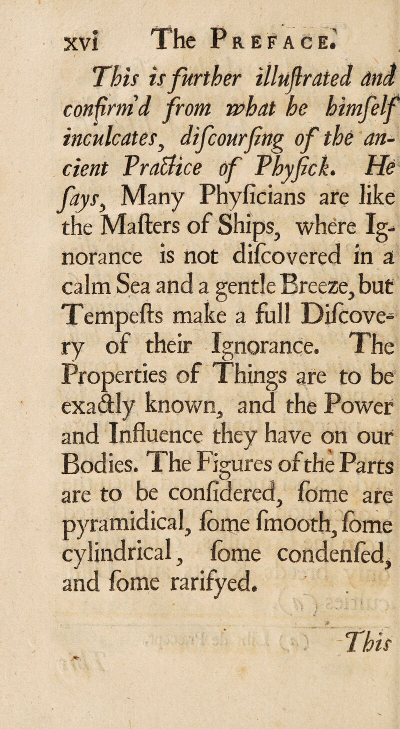 This is further illufirated and confirm'd from what he himfelf inculcates, difcourfng of the an¬ cient Practice of Phyfick, He fays, Many Phylicians are like the Mailers of Ships, where Ig¬ norance is not difoovered in a calm Sea and a gentle Breeze, but Tempells make a full Dilcove^ ry of their Ignorance. The Properties of Things are to be exa&ly known, and the Power and Influence they have on our Bodies. The Figures of the Parts are to be considered, fome are pyramidical, fonie fmooth, lome cylindrical, fome condenled, and fome rarifyed.