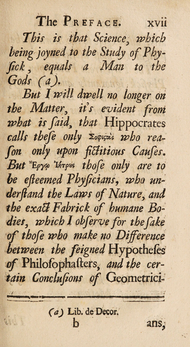 This is that Science, which being joyned to the Study of Phy- fck 5 equals a Man to the Gods (*a). But I will dwell no longer on the Matter, ids evident from what is faid3 that Hippocrates calls thefe only who rea- fon only upon fictitious Caufes. But vEpy(*> ’i«Tpas thofe only are to be efieemed Phyfcians, who un¬ der f and the Laws of Nature> and the exaB Fabrick of humane Bo¬ dies, which I obferve for the fake of thofe who make no Difference between the feigned Hypothe/es of Philofbphafters, and the cer¬ tain Conclufions of Geometrici- (a) Lib.deDecor. b anSj