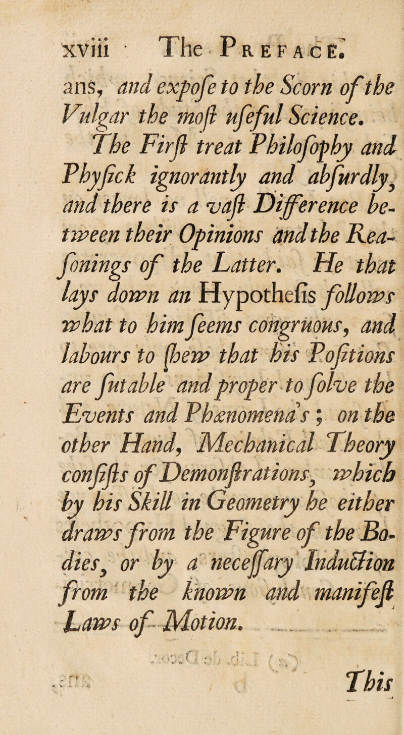 a ns, <wd expofe to the Scorn of the Vulgar the mofl ufeful Science. The Firjl treat Philofophy and Pbyfck ignorantly and abfurdly^ and there is a vafl Dijference be¬ tween their Opinions and t he Rea- fonings of the Latter. He that lays down an Hypothecs follows what to him feems congruous, and labours to (hew that his Poftions are Jut able and proper to folve the Events and Phenomena's; on the other Hand, Mechanical Theory confifls of Demonf rations} which by his Skill in Geometry he either draws from the Figure of the Bo- die s3 or by a necejfary Induction from the known and manifefi Laws of Motion. > i - $ ,. > ’ ’