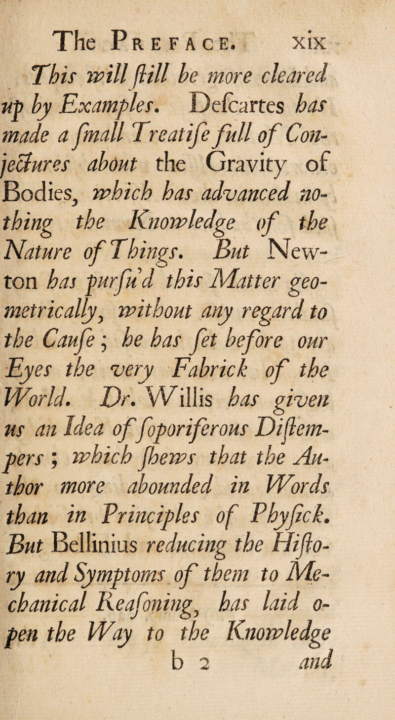 This will ft ill he more cleared up hy Examples. Defcartes has made a [mail Treatife full of Con¬ jectures about the Gravity of Bodies^ which has advanced no¬ thing the Knowledge of the Nature of T.hings. But New¬ ton has purfud this Matter geo¬ metrically , without any regard to the Caufe; he has fet before our Ey es the very Fahrick of the World. Er. Willis has given us an Idea of foporiferous Dijlem- pers ; which Jhews that the Au¬ thor more abounded in Words than in Principles of Phyfick. But Bellinius reducing the Elijlo- ry and Symptoms of them to Me¬ chanical Reafoningj has laid o- pen the Way to the Knowledge b 2