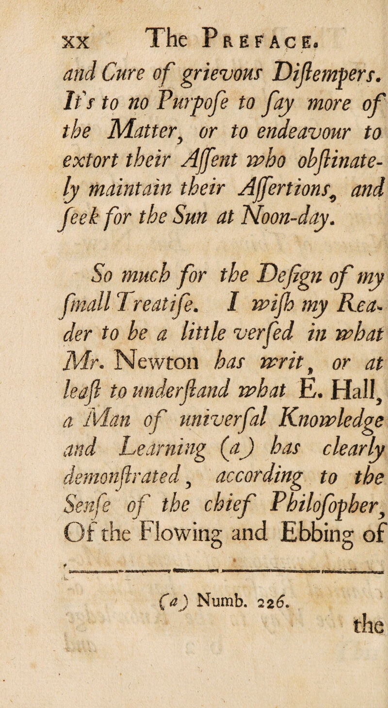 and Cure of grievous Diflempers. It's to no Purpofe to Jay more of the Matter} or to endeavour to extort their Affent who obfinate- ly maintain their Ajfertions9 and feek for the Sun at Noon-day. So much for the Defign of my fmall 1 reatife. I wijh my Rea¬ der to he a little verfed in what Mr. Newton has writ, or at leaf to underf and what E. Hall, a Man of univerfal Knowledge and Learning (a) has clearly demonf rated, according to the Senfe of the chief Philofopher, Of the Flowing and Ebbing of f TV,aarva>.' wbh>«»0|K)Qfc.i in imu.Wir—iiwn i—iwrn i—npwfrrwi r—I—H i nirwurrinriM\u <L ' ... (a) Numb. 22 6. the