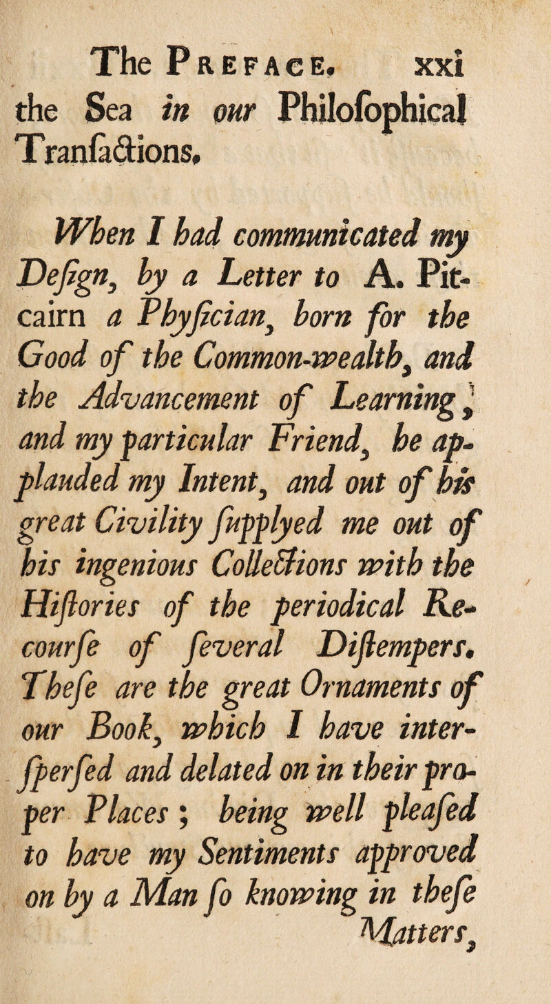the Sea in our Philofophical Tranfa&ions, When I had communicated my Fefgn, hy a Letter to A. Pit¬ cairn a Phyfcian, born for the Good of the Common-wealth, and the Advancement of Learning y and my particular Friend, he ap¬ plauded my Intent, and out of bit great Civility fupplyed me out of his ingenious Colle&ions with the Hiflories of the periodical Re- courfe of feveral Dijlempers, Thefe are the great Ornaments of our Book, which I have inter- [perfed and delated on in their pro¬ per Places ; being well pleafed to have my Sentiments approved on by a Man fo knowing in thefe Matters}