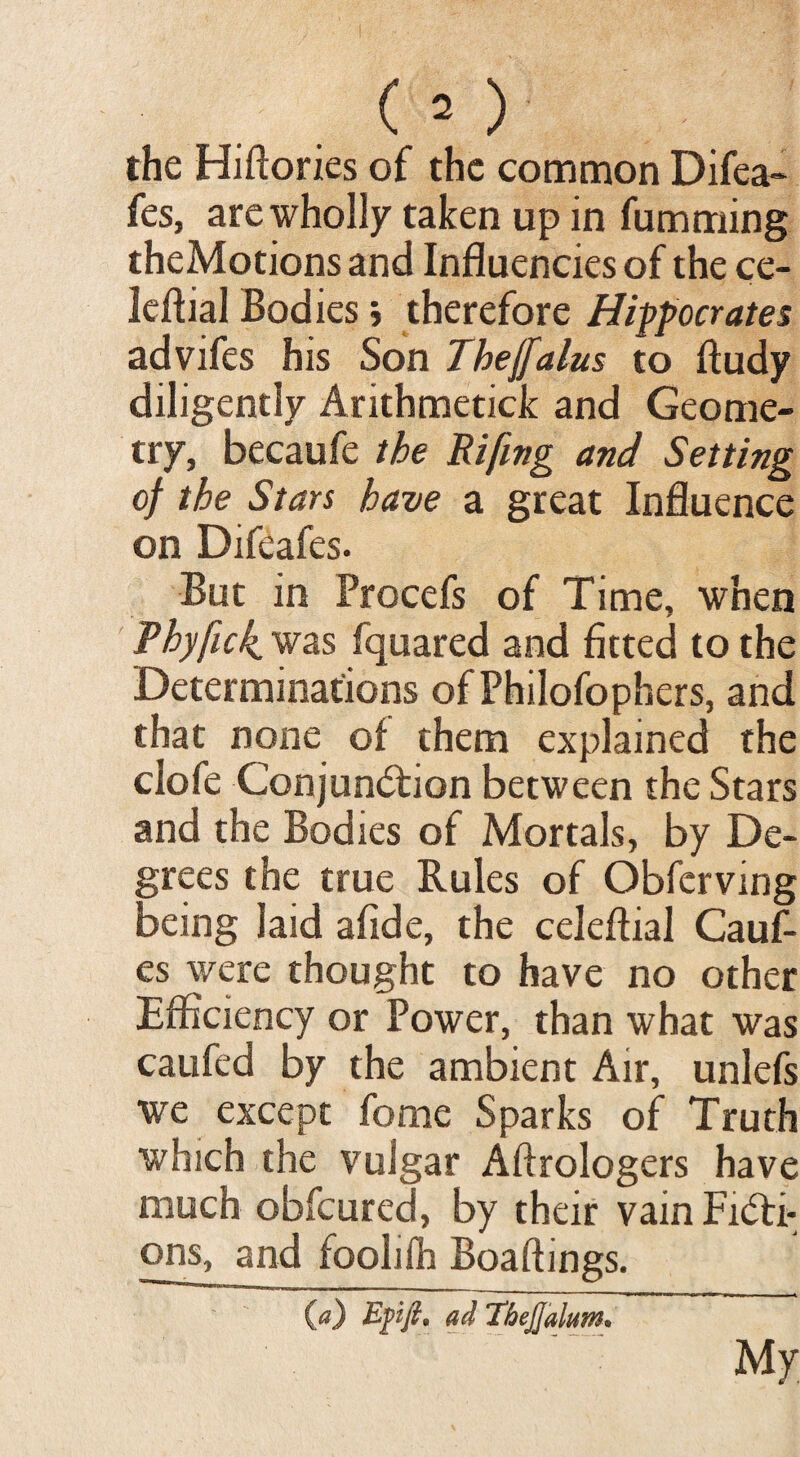 the Hiftories of the common Difea- fes, are wholly taken up in fumming theMotions and Influencies of the ce- leftial Bodies; therefore Hipocrates advifes his Son Thejfalus to ftudy diligently Arithmetick and Geome¬ try, becaufe the Rifing and Setting of the Stars have a great Influence on Difeafes. But in Procefs of Time, when Phyfuk. was fquared and fitted to the Determinations of Philofophers, and that none of them explained the clofe Conjunction between the Stars and the Bodies of Mortals, by De¬ grees the true Rules of Obferving being laid afide, the celeflial Cauf- es were thought to have no other Efficiency or Power, than what was caufed by the ambient Air, unlefs we except fome Sparks of Truth which the vulgar Aftrologers have much obfeured, by their vain Ficti¬ ons, and foolilh Boaftings. 00 Epfl, ad TbeJJdlum. My