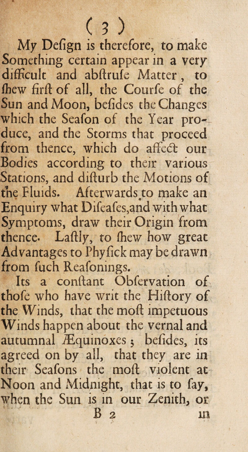 ( ? ) My Defign is therefore, to make Something certain appear in a very difficult and abftrufe Matter, to fbew firft of all, the Courfe of the Sun and Moon, befides the Changes which the Seafon of the Year pro-- duce, and the Storms that proceed from thence, which do affe<5t our Bodies according to their various Stations, and difturb the Motions of the Fluids. Afterwards to make an e Enquiry what Difeafes,and with what Symptoms, draw their Origin from thence. Laffly, to fhew how great Advantages to Phyfick may be drawn from fuch Reafonings. Its a conftant Obfervation of thofe who have writ the Hiftory of the Winds, that the moft impetuous Winds happen about the vernal and autumnal ^Equinoxes; befides, its agreed on by all, that they are in their Seafons the moft violent at Noon and Midnight, that is to fay, when the Sun is in our Zenith, or B 2 in