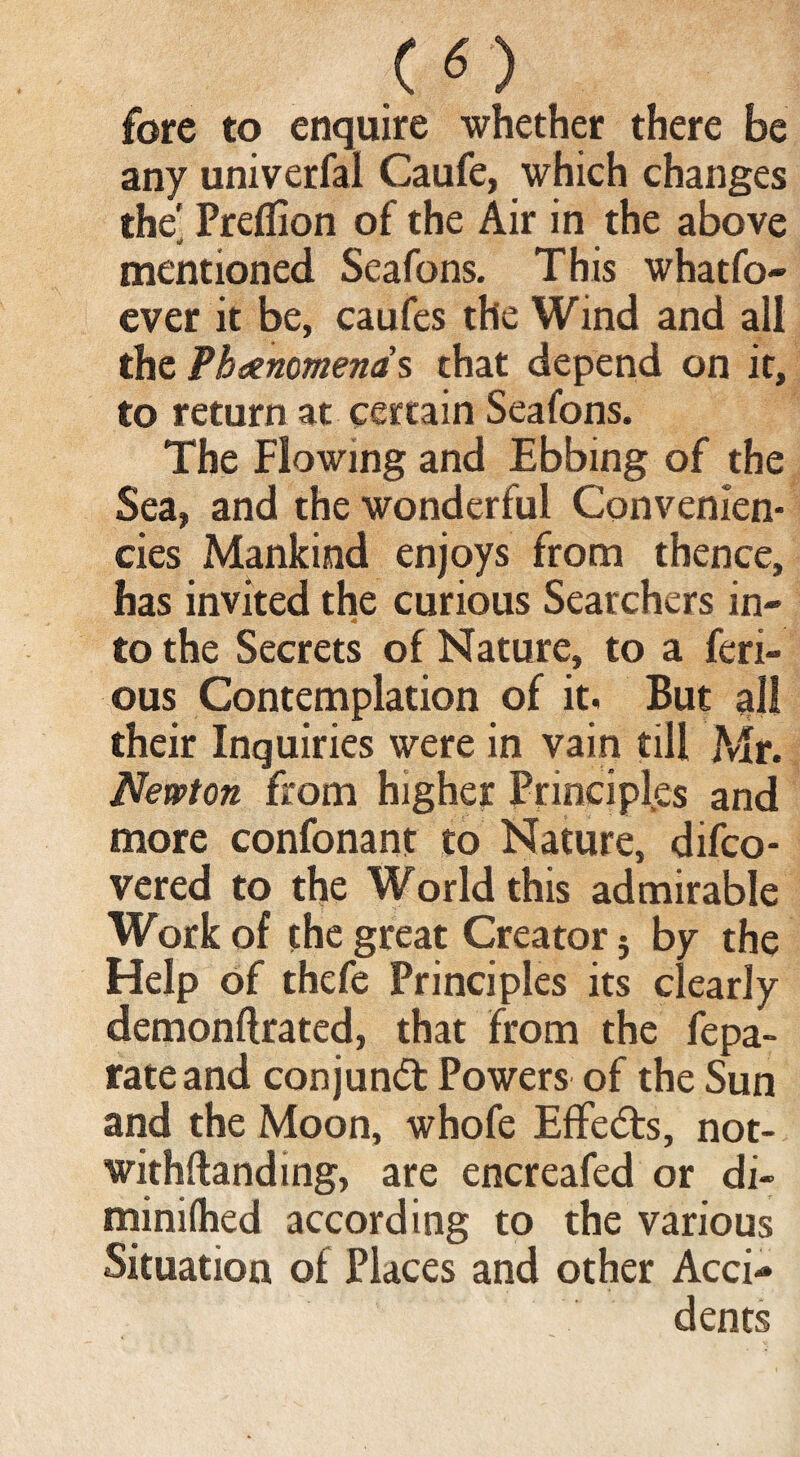 CO fore to enquire whether there be any univerfal Caufe, which changes the' Preflion of the Air in the above mentioned Seafons. This whatfo- ever it be, caufes the Wind and all the Phenomena's that depend on it, to return at certain Seafons. The Flowing and Ebbing of the Sea, and the wonderful Convenlen- cies Mankind enjoys from thence, has invited the curious Searchers in¬ to the Secrets of Nature, to a feri- ous Contemplation of it. But all their Inquiries were in vain till Mr. Newton from higher Principles and more confonant to Nature, difco- vered to the World this admirable Work of the great Creator j by the Help of thefe Principles its clearly demonffrated, that from the fepa» rate and conjunct Powers of the Sun and the Moon, whofe EfFedts, not- withflanding, are encreafed or di- minifhed according to the various Situation of Places and other Acci¬ dents
