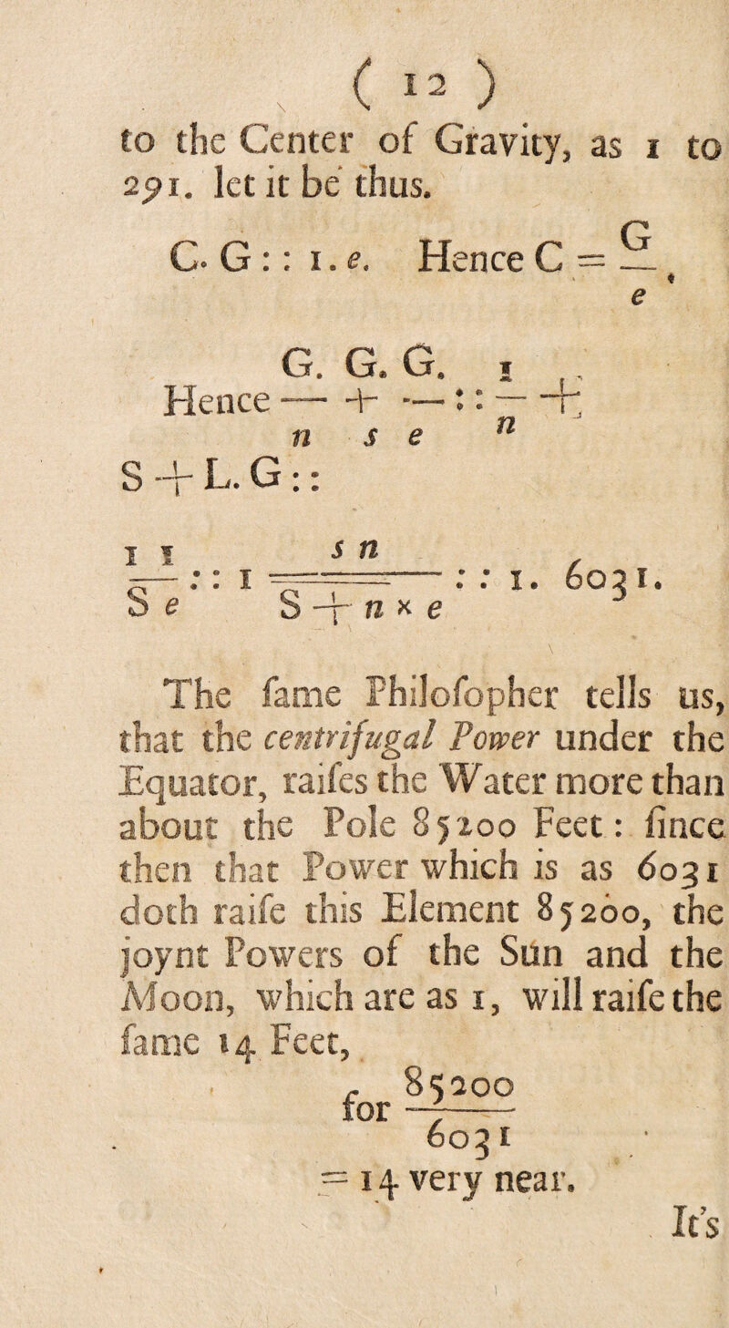 to the Center of Gravity, as i to 2pi. let it be thus. C. G :: i.e. Hence C = ~ ♦ e G. G, G. Hence-— — n s e S ■+ L. G:: ♦ © $ ® I I S e s n • » • • n x e : : i. 6031. The fame Fhilofopher tells us, that the centrifugal Tower under the Equator, raifes the Water more than about the Pole 85100 Feet: fince then that Power which is as 6031 doth raife this Element 85260, the joynt Powers of the Sun and the Aioon, which are as 1, will raife the fame 14 Feet, for ^2 OO^t .= 14 very near. It’s