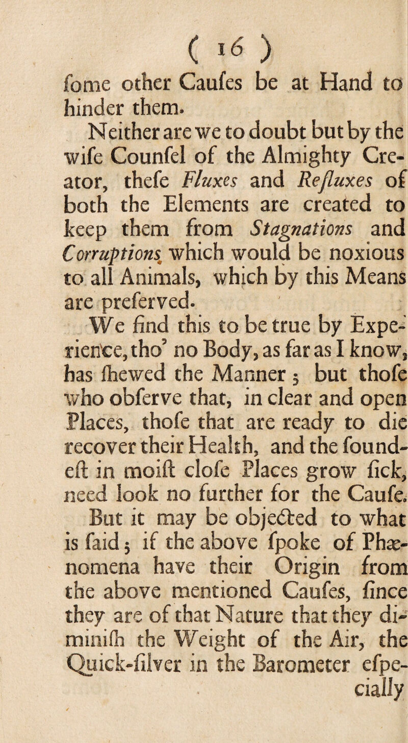 fome other Caufes be at Hand to hinder them. Neither are we to doubt but by the wife Counfel of the Almighty Cre¬ ator, thefe Fluxes and Refluxes of both the Elements are created to keep them from Stagnations and Corruptions* which would be noxious to all Animals, which by this Means are prefer ved. We find this to be true by Expe¬ rience, tho’ no Body, as far as I know, has fhewed the Manner 5 but thofe who obferve that, in clear and open Places, thofe that are ready to die recover their Health, and the found¬ ed in moift clofe Places grow fick, need look no further for the Caufe. But it may be objected to what is faid 5 if the above fpoke of Phae¬ nomena have their Origin from the above mentioned Caufes, fince they are of that Nature that they di- minifh the Weight of the Air, the Quick-filver in the Barometer efpe- cially