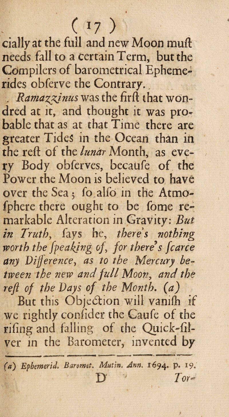 daily at the full and new Moon muft needs fall to a certain Term, but the Compilers of barometrical Epheme¬ rides obferve the Contrary., . Rariiazzjnus was the firft that won- dr ed at it, and thought it was pro¬ bable that as at that Time there are greater Tides in the Ocean than in the reft of the lunar Month, as eve- J 1 ry Body obferves, becaufe of the Power the Moon is believed to have over the Sea 5 fo alfo in the Atmo- fphere there ought to be fome re¬ markable Alteration in Gravity: But in Truth, fays he, there's nothing worth the [peaking of, for there’s fcarce any Difference, as to the Mercury be¬ tween the new and full Moon, and the reft of the Days of the Month. M But this Obje&ion will vamlh if we rightly conftder the Gaufe of the riling and falling of the Quick-lil- ver in the Barometer, invented by (a) Epbemerid, Baromet, Matin, Ann. 1694. P° *9« D ' 7 or-