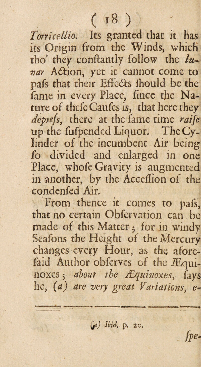 Torricellio. Its granted that it has its Origin from the Winds, which tho’ they conftantly follow the lu¬ nar Adtion, yet it cannot come to pafs that their Effects Ihould be the fame in every Place, fince the Na¬ ture of thefe Caufes is, that here they deprefs, there at the fame time raife up the fufpended Liquor. The Cy¬ linder of the incumbent Air being fo divided and enlarged in one Place, whofe Gravity is augmented in another, by the Acceffion of the condenfed Air, From thence it comes to pafs, that no certain Obfervation can be made of this Matter 5 for in windy Seafons the Height of the Mercury changes every Hour, as the afore- faid Author obferves of the Equi¬ noxes 5 about the Mquinoxes, (ays he, (a) are very great Variations, e-