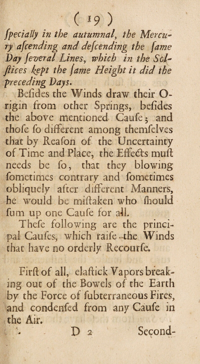 ( «9 ) Specially in the autumnal, the Mercu¬ ry afcending and descending the fame Bay jever a l Lines, which in the Sol- fiices kept the fame Height it did the preceding Bays. Befides the Winds draw their O- rigin from other Springs, befides the above mentioned Caufe 5 and thofe fo different among themfelves that by Reafon of the Uncertainty of Time and Place, the Effects muft needs be fo, that they blowing fometimes contrary and fometimes obliquely after different Manners, he would be miftaken who fhould fum up one Caufe for a41. Thefe following are the princi¬ pal Caufes, which raife the Winds that have no orderly Recourfe. Firft of all, elaftick Vapors break¬ ing out of the Bowels of the Earth by the Force of fubterraneous Fires, and condenfed from any Caufe in the Air. D 2 Second- v * *». f•**
