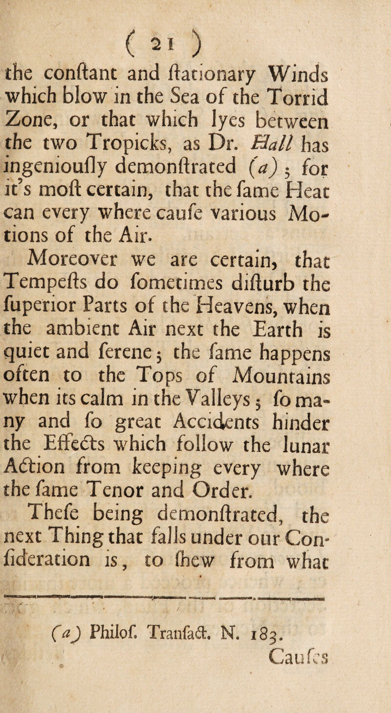 the conftant and ftationary Winds which blow in the Sea of the Torrid Zone, or that which lyes between the two Tropicks, as Dr. Mall has ingenioufly demonstrated (a) 5 for it’s moft certain, that the fame Heat can every where caufe various Mo¬ tions of the Air- Moreover we are certain, that Tempefts do fometimes difturb the fuperior Parts of the Heavens, when the ambient Air next the Earth is quiet and ferene; the fame happens often to the Tops of Mountains when its calm in the Valleys 5 fo ma¬ ny and fo great Accidents hinder the Effects which follow the lunar A<5tion from keeping every where the fame Tenor and Order. Thefe being demonftrated, the next Thing that falls under our Con* fideration is, to fbew from what . ' / (a) Philof. Tranfad. N. 183. Caufes
