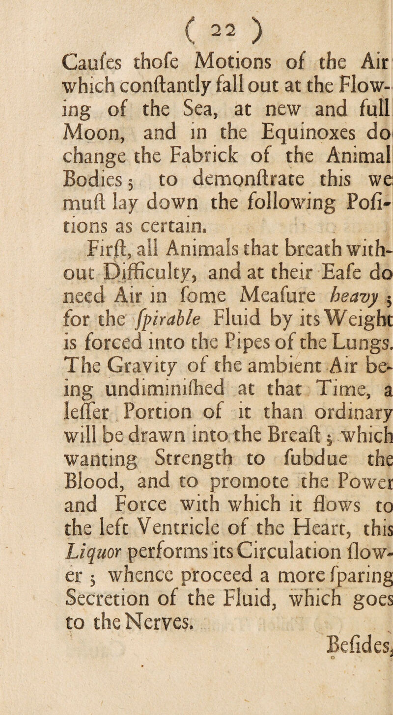 Caufes thofe Motions of the Air which conffantly fall out at the Flow¬ ing of the Sea, at new and full Moon, and in the Equinoxes do change the Fabrick of the Animal Bodies; to demonftrate this we mull lay down the following Pofi- tions as certain. Firft, all Animals that breath with¬ out Difficulty, and at their Eafe do need Air in feme Meafure heavy 5 for the fpirahle Fluid by its Weight is forced into the Pipes of the Lungs. The Gravity of the ambient Air be¬ ing undiminilhed at that Time, a lefler Portion of it than ordinary will be drawn into the Bread j which wanting Strength to fubdue the Blood, and to promote the Power and Force with which it flows to the left Ventricle of the Heart, this Liquor performs its Circulation flow¬ er * whence proceed a more fparing Secretion of the Fluid, which goes to the Nerves.