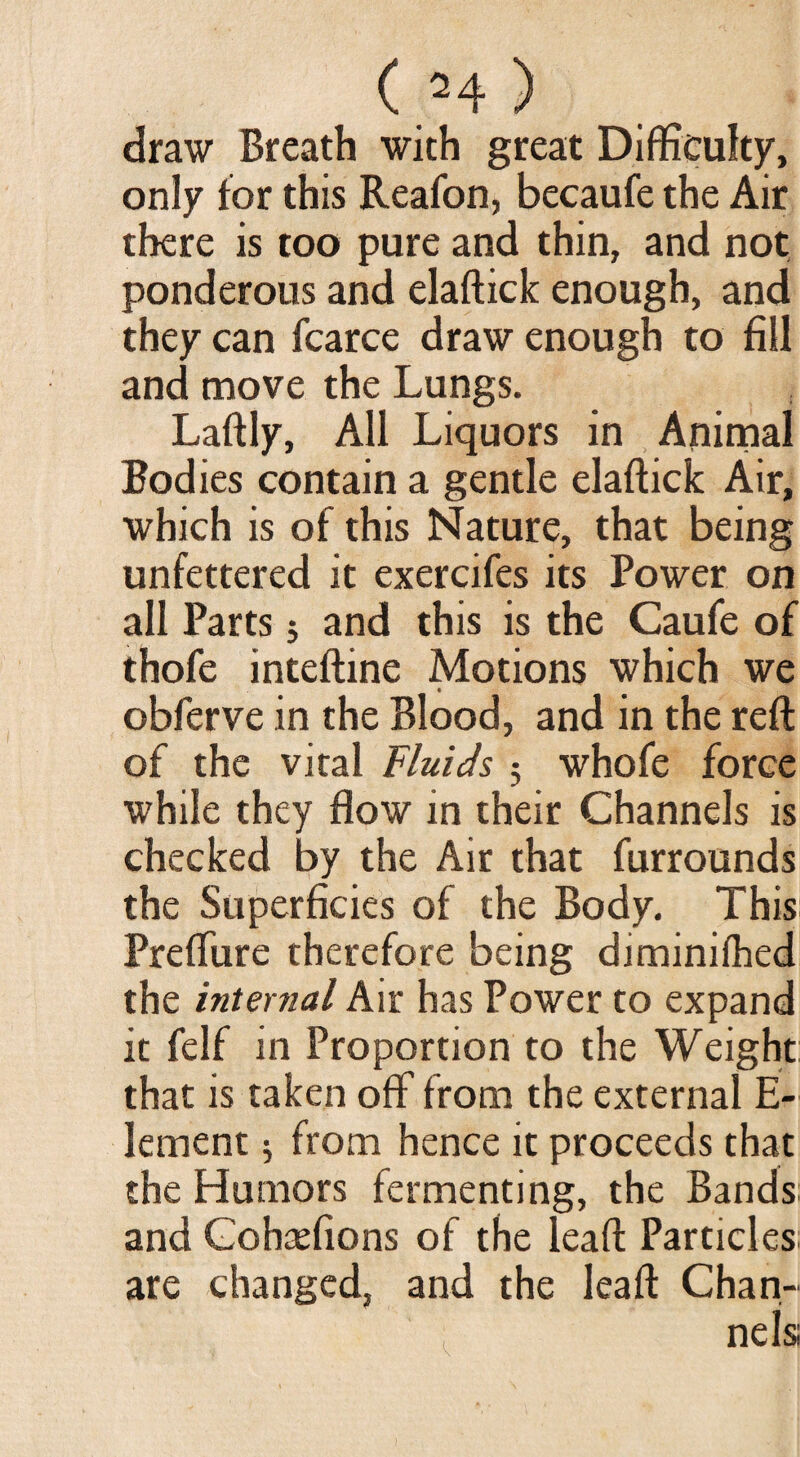 draw Breath with great Difficulty, only for this Reafon, becaufe the Air there is too pure and thin, and not ponderous and elaftick enough, and they can fcarce draw enough to fill and move the Lungs. Laftly, All Liquors in Animal Bodies contain a gentle elaftick Air, which is of this Nature, that being unfettered it exercifes its Power on all Parts; and this is the Caufe of thofe inteftine Motions which we • obferve in the Blood, and in the reft of the vital Fluids ; whofe force while they flow in their Channels is checked by the Air that furrounds the Superficies of the Body. This Prefliire therefore being diminilhed the internal Air has Power to expand it felf in Proportion to the Weight that is taken off from the external E- lement 5 from hence it proceeds that the Humors fermenting, the Bands and Gohaefions of the leaft Particles; are changed, and the leaft Chan¬ nels;