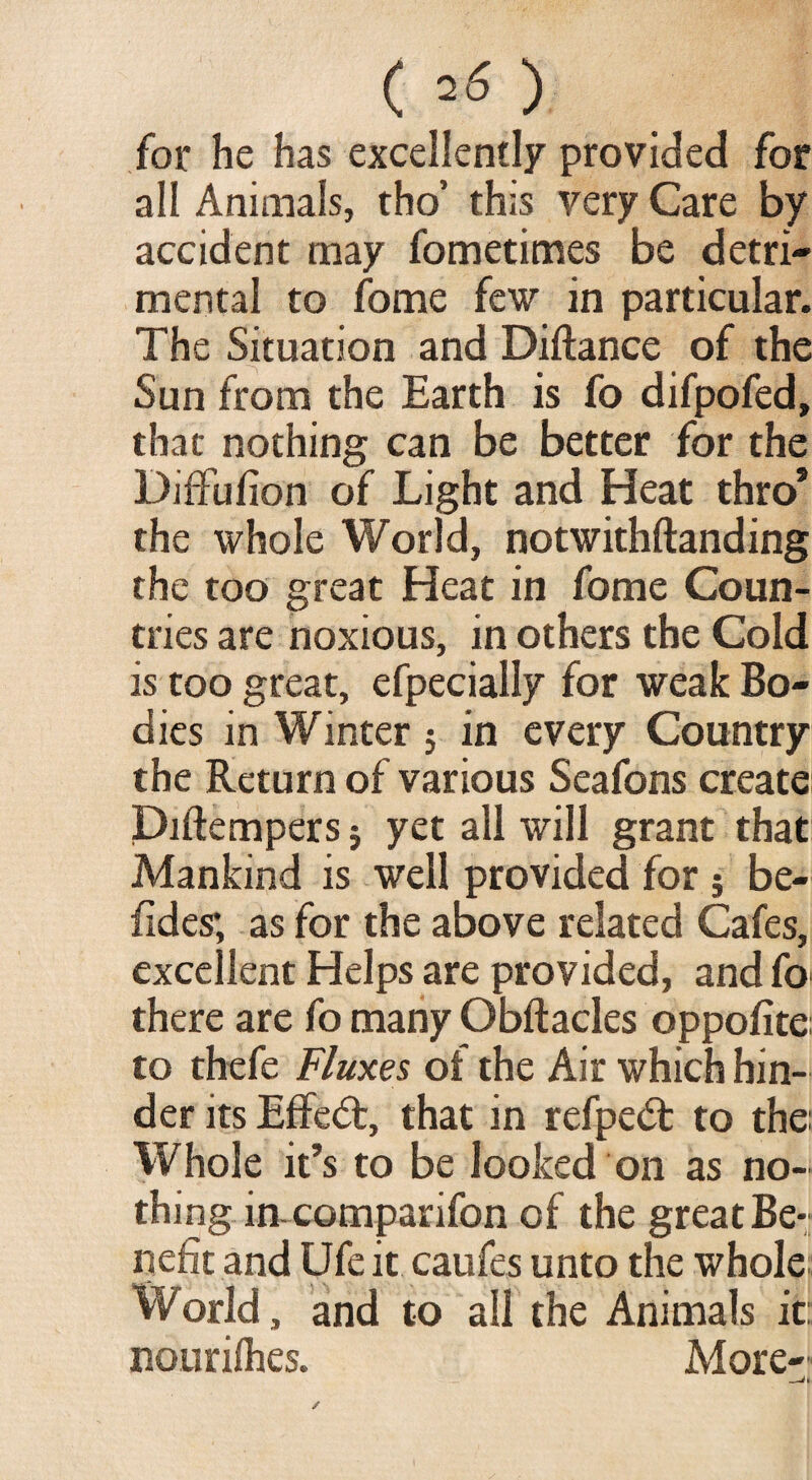 ( =6 ) for he has excellently provided for all Animals, tho’ this very Care by accident may fometimes be detri¬ mental to fome few in particular. The Situation and Diftance of the Sun from the Earth is fo difpofed, that nothing can be better for the Diffufion of Light and Heat thro* the whole World, notwithftanding the too great Heat in fome Coun¬ tries are noxious, in others the Cold is too great, efpecially for weak Bo¬ dies in Winter $ in every Country the Return of various Seafons create Diftempers j yet all will grant that Mankind is well provided for 5 be- fides; as for the above related Cafes, excellent Helps are provided, and fo there are fo many Obftacles oppofite to thefe Fluxes of the Air which hin¬ der its Effect, that in refpedt to the: Whole it’s to be looked on as no¬ thing in comparifon of the great Be¬ nefit and Ufe it caufes unto the whole World, and to all the Animals it: nouriihes. More-'