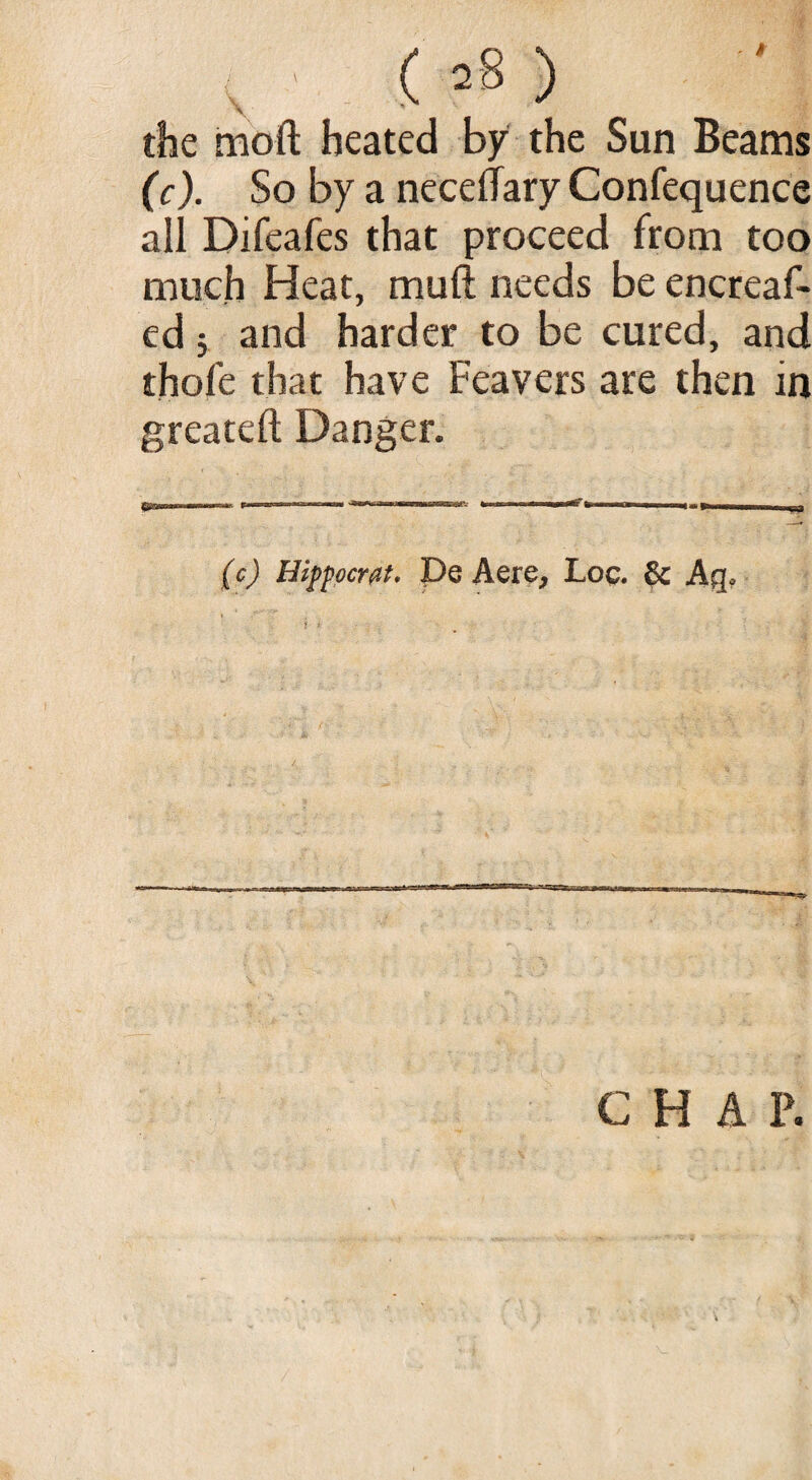 \ the mod heated by the Sun Beams (c). So by a necelTary Confequence all Difeafes that proceed from too much Heat, mult needs be encreaf- ed $ and harder to be cured, and thole that have Feavers are then in greateft Danger. (c) Hippocm. De Aere, Loc. & Aq<