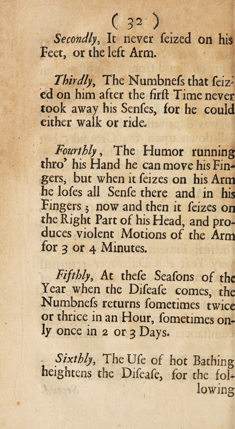 Secondly, It never feized on his Feet, or the left Arm. Thirdly, The Numbnefs that feiz: ed on him after the firft Time never took away his Senfes, for he could either walk or ride. Fourthly, The Humor running thro* his Hand he can move his Fin¬ gers, but when it feizes on his Arm he lofes all Senfe there and in his Fingers 5 now and then it feizes on the Right Part of his Head, and pro¬ duces violent Motions of the Arm for 3 or 4 Minutes. Fifthly, At thefe Seafons of the Year when the Difeafe comes, the Numbnefs returns fometimes twice or thrice in an Hour, fometimes on¬ ly once in 2 or 3 Days. Sixthly, The Ufe of hot Bathing heightens the Difeafe, for the fol¬ lowing