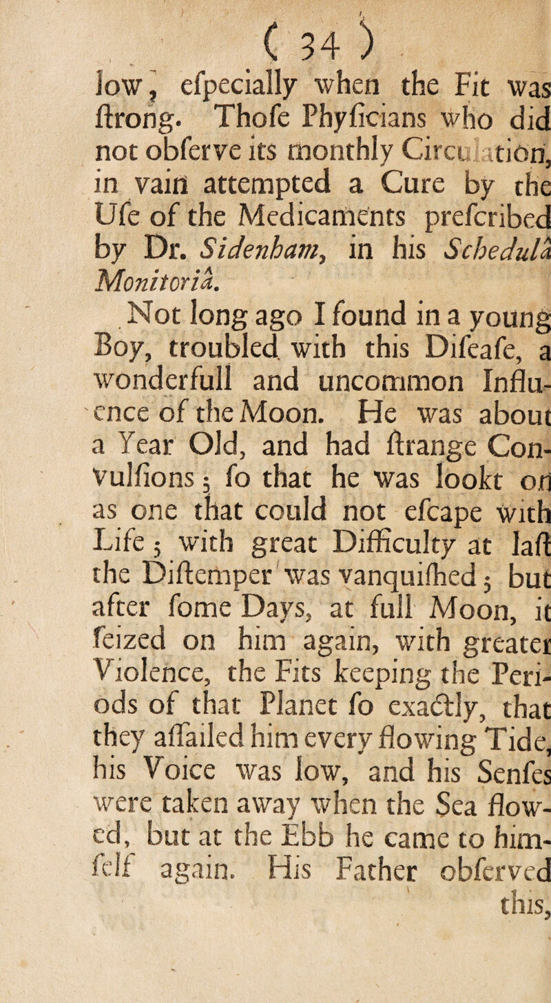 low, efpecially when the Fit was ftrong. Thofe Phyficians who did not obferve its monthly Circt, .tiori, in vain attempted a Cure by the Ufe of the Medicaments prefcribed by Dr. Sidenham, in his Schedula. Monitoria. Not long ago I found in a young Boy, troubled, with this Difeafe, a wonderful! and uncommon Influ¬ ence of the Moon. He was about a Year Old, and had ftrange Con- Vulfions 5 fo that he was lookt on as one that could not efcape with Life $ with great Difficulty at Jafl the Diftemper was vanquifhed; but after fome Days, at full Moon, it feized on him again, with greater Violence, the Fits keeping the Peri¬ ods of that Planet fo exa&ly, that they aflailed him every flowing Tide, his Voice was low, and his Senfes were taken away when the Sea flow¬ ed, but at the Ebb he came to him- fell again. His Father obfcrved this,