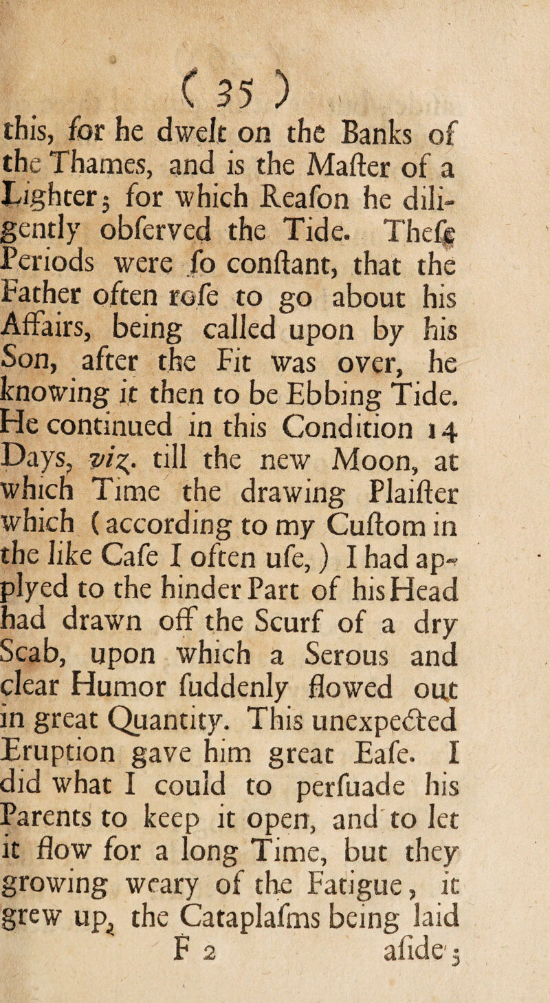 this, for he dwelt on the Banks of the Thames, and is the Matter of a Tighter; for which Reafon he dili¬ gently obferved the Tide. The% Periods were fo conftant, that the Father often rofe to go about his Affairs, being called upon by his Son, after the Fit was over, he knowing it then to be Ebbing Tide. He continued in this Condition 14 Days, p/g. till the new Moon, at which Time the drawing Plaifter which (according to my Cuftom in the like Cafe I often ufe,) I had ap~ plyed to the hinder Part of his Head had drawn off the Scurf of a dry Scab, upon which a Serous and clear Humor fuddenly flowed out in great Quantity. This unexpefted Eruption gave him great Eafe. I did what I could to perfuade his Parents to keep it open, and to let it flow for a long Time, but they growing weary of the Fatigue, it grew up_, the Cataplafms being laid F 2 aikle;