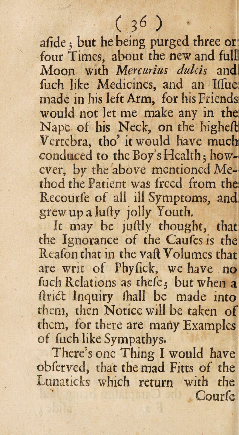 (30 afide} but he being purged three or four Times, about the new and full! Moon with Mercurius dulcis andI fuch like Medicines, and an Iffue: made in his left Arm, for his Friends would not let me make any in the: Nape of his Neck, on the higliefb Vertebra, tho’ it would have much conduced to the Boy's Health; how¬ ever, by the above mentioned Me¬ thod the Patient was freed from the: Recourfe of all ill Symptoms, and grew up a lufty jolly Youth. It may be juftly thought, that the Ignorance of the Caufes is the Reafon that in the vaft Volumes that are writ of Phyfick, we have no fuch Relations as thefe j but when a Brief Inquiry lhall be made into them, then Notice will be taken of them, for there are many Examples of fuch like Sympathys. There’s one Thing I would have obferved, that the mad Fitts of the Lunaticks which return with the Courfe