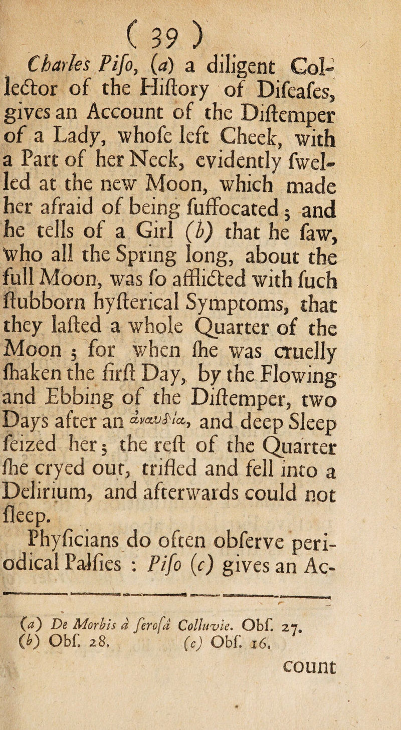 Charles Pifo, (a) a diligent Col» le&or of the Hiftory of Difeafes, gives an Account of the Diftemper of a Lady, whofe left Cheek, with a Part of her Neck, evidently fuel¬ led at the new Moon, which made her afraid of being fuffocated j and he tells of a Girl (b) that he faw, “who all the Spring long, about the full Moon, was fo afflicted with fuch ftubborn hyfterical Symptoms, that they lafted a whole Quarter of the Moon ; for when fhe was cruelly fhaken the firft Day, by the Flowing and Ebbing of the Diftemper, two Days after an ^avS'ia, ancj[ deep Sleep feized her $ the reft of the Quarter fhe cryed out, trifled and fell into a Delirium, and afterwards could not fleep. Phyficians do often obferve peri¬ odical Palfies : Pifo (c) gives an Ac- (a) De Morbis a ferofd Collwvie. Obf. 27. (b) Obf. 28. (c) Obf 16. count