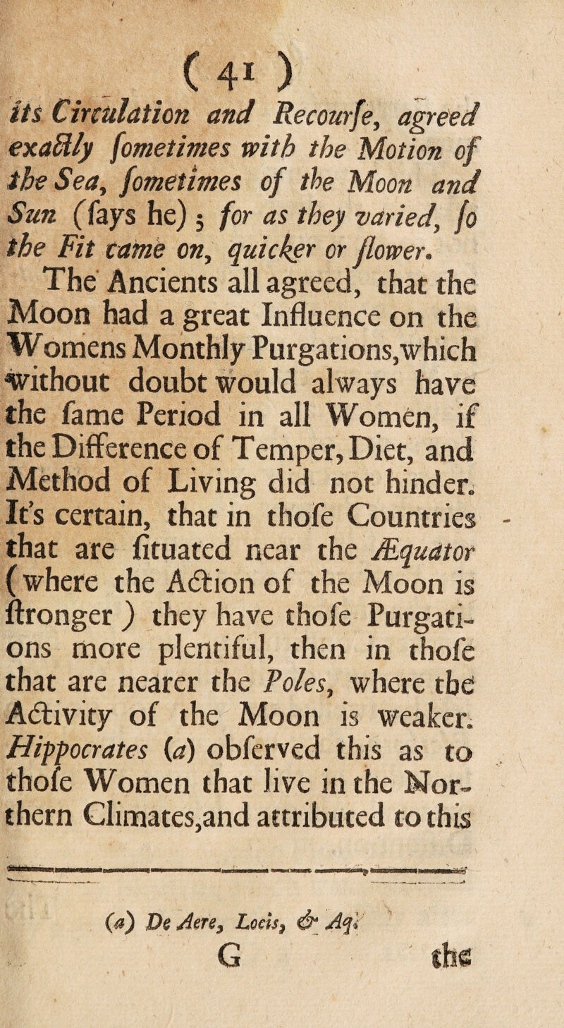 its Circulation and Recourfe, agreed exactly fometimes with the Motion of the Sea, fometimes of the Moon and Sun (fays he); for as they varied, fo the Fit came on, quicker or flower. The Ancients all agreed, that the Moon had a great Influence on the Womens Monthly Purgations,which without doubt would always have the fame Period in all Women, if the Difference of Temper, Diet, and Method of Living did not hinder. Ifs certain, that in thofe Countries that are fituated near the /Equator (where the Action of the Moon is ffronger ) they have thofe Purgati¬ ons more plentiful, then in thofe that are nearer the Foies, where the Activity of the Moon is weaker. Hippocrates (a) obferved this as to thofe Women that Jive in the Nor¬ thern Climates,and attributed to this (a) De Aere, Locis, & Aql G the